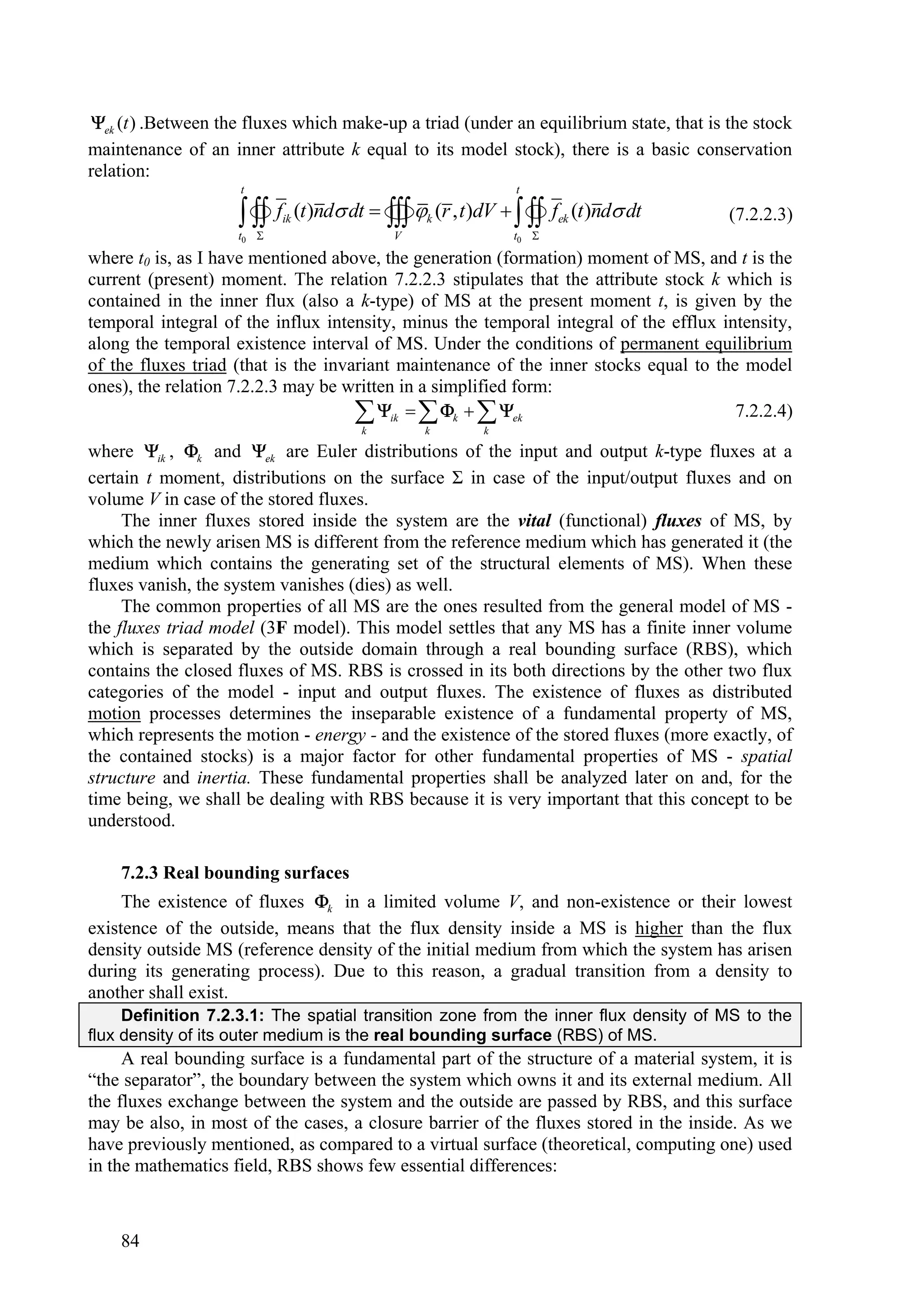 ek (t ) .Between the fluxes which make-up a triad (under an equilibrium state, that is the stock
maintenance of an inner attribute k equal to its model stock), there is a basic conservation
relation:
                     t                                    t

                      fik (t)nd dt  k (r , t)dV    fek (t)nd dt
                      
                    t0 
                                        
                                          V
                                                          
                                                          t0 
                                                                                        (7.2.2.3)

where t0 is, as I have mentioned above, the generation (formation) moment of MS, and t is the
current (present) moment. The relation 7.2.2.3 stipulates that the attribute stock k which is
contained in the inner flux (also a k-type) of MS at the present moment t, is given by the
temporal integral of the influx intensity, minus the temporal integral of the efflux intensity,
along the temporal existence interval of MS. Under the conditions of permanent equilibrium
of the fluxes triad (that is the invariant maintenance of the inner stocks equal to the model
ones), the relation 7.2.2.3 may be written in a simplified form:
                                      ik   k   ek
                                     k        k       k
                                                                                       7.2.2.4)

where ik , k and ek are Euler distributions of the input and output k-type fluxes at a
certain t moment, distributions on the surface Σ in case of the input/output fluxes and on
volume V in case of the stored fluxes.
     The inner fluxes stored inside the system are the vital (functional) fluxes of MS, by
which the newly arisen MS is different from the reference medium which has generated it (the
medium which contains the generating set of the structural elements of MS). When these
fluxes vanish, the system vanishes (dies) as well.
     The common properties of all MS are the ones resulted from the general model of MS -
the fluxes triad model (3F model). This model settles that any MS has a finite inner volume
which is separated by the outside domain through a real bounding surface (RBS), which
contains the closed fluxes of MS. RBS is crossed in its both directions by the other two flux
categories of the model - input and output fluxes. The existence of fluxes as distributed
motion processes determines the inseparable existence of a fundamental property of MS,
which represents the motion - energy - and the existence of the stored fluxes (more exactly, of
the contained stocks) is a major factor for other fundamental properties of MS - spatial
structure and inertia. These fundamental properties shall be analyzed later on and, for the
time being, we shall be dealing with RBS because it is very important that this concept to be
understood.

    7.2.3 Real bounding surfaces
     The existence of fluxes k in a limited volume V, and non-existence or their lowest
existence of the outside, means that the flux density inside a MS is higher than the flux
density outside MS (reference density of the initial medium from which the system has arisen
during its generating process). Due to this reason, a gradual transition from a density to
another shall exist.
     Definition 7.2.3.1: The spatial transition zone from the inner flux density of MS to the
flux density of its outer medium is the real bounding surface (RBS) of MS.
     A real bounding surface is a fundamental part of the structure of a material system, it is
“the separator”, the boundary between the system which owns it and its external medium. All
the fluxes exchange between the system and the outside are passed by RBS, and this surface
may be also, in most of the cases, a closure barrier of the fluxes stored in the inside. As we
have previously mentioned, as compared to a virtual surface (theoretical, computing one) used
in the mathematics field, RBS shows few essential differences:



    84
 