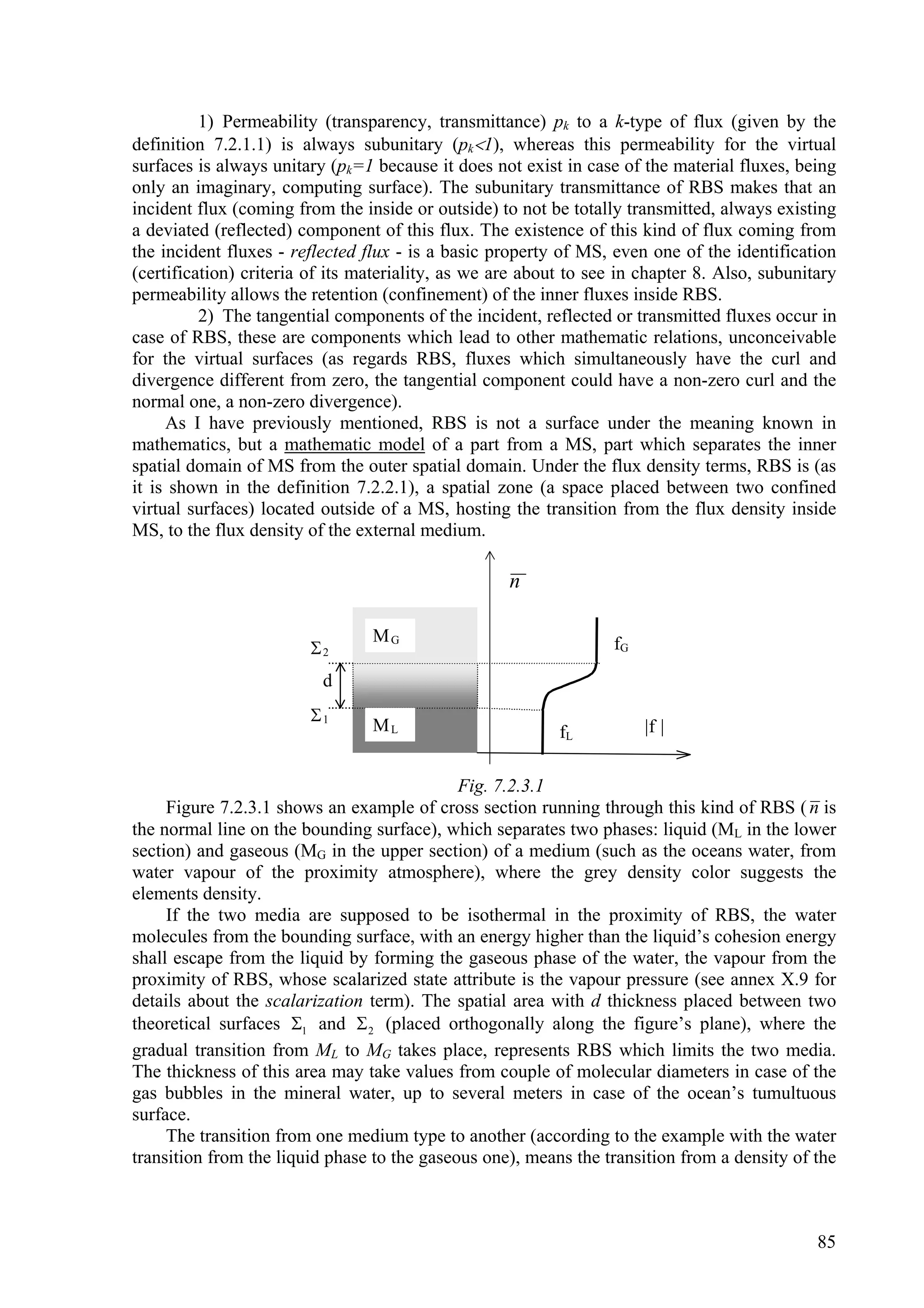 1) Permeability (transparency, transmittance) pk to a k-type of flux (given by the
definition 7.2.1.1) is always subunitary (pk1), whereas this permeability for the virtual
surfaces is always unitary (pk=1 because it does not exist in case of the material fluxes, being
only an imaginary, computing surface). The subunitary transmittance of RBS makes that an
incident flux (coming from the inside or outside) to not be totally transmitted, always existing
a deviated (reflected) component of this flux. The existence of this kind of flux coming from
the incident fluxes - reflected flux - is a basic property of MS, even one of the identification
(certification) criteria of its materiality, as we are about to see in chapter 8. Also, subunitary
permeability allows the retention (confinement) of the inner fluxes inside RBS.
          2) The tangential components of the incident, reflected or transmitted fluxes occur in
case of RBS, these are components which lead to other mathematic relations, unconceivable
for the virtual surfaces (as regards RBS, fluxes which simultaneously have the curl and
divergence different from zero, the tangential component could have a non-zero curl and the
normal one, a non-zero divergence).
     As I have previously mentioned, RBS is not a surface under the meaning known in
mathematics, but a mathematic model of a part from a MS, part which separates the inner
spatial domain of MS from the outer spatial domain. Under the flux density terms, RBS is (as
it is shown in the definition 7.2.2.1), a spatial zone (a space placed between two confined
virtual surfaces) located outside of a MS, hosting the transition from the flux density inside
MS, to the flux density of the external medium.

                                                    n

                                 MG                                fG
                        2
                          d
                        1
                                 ML                        fL           f 


                                             Fig. 7.2.3.1
     Figure 7.2.3.1 shows an example of cross section running through this kind of RBS ( n is
the normal line on the bounding surface), which separates two phases: liquid (ML in the lower
section) and gaseous (MG in the upper section) of a medium (such as the oceans water, from
water vapour of the proximity atmosphere), where the grey density color suggests the
elements density.
     If the two media are supposed to be isothermal in the proximity of RBS, the water
molecules from the bounding surface, with an energy higher than the liquid’s cohesion energy
shall escape from the liquid by forming the gaseous phase of the water, the vapour from the
proximity of RBS, whose scalarized state attribute is the vapour pressure (see annex X.9 for
details about the scalarization term). The spatial area with d thickness placed between two
theoretical surfaces 1 and  2 (placed orthogonally along the figure’s plane), where the
gradual transition from ML to MG takes place, represents RBS which limits the two media.
The thickness of this area may take values from couple of molecular diameters in case of the
gas bubbles in the mineral water, up to several meters in case of the ocean’s tumultuous
surface.
     The transition from one medium type to another (according to the example with the water
transition from the liquid phase to the gaseous one), means the transition from a density of the



                                                                                               85
 