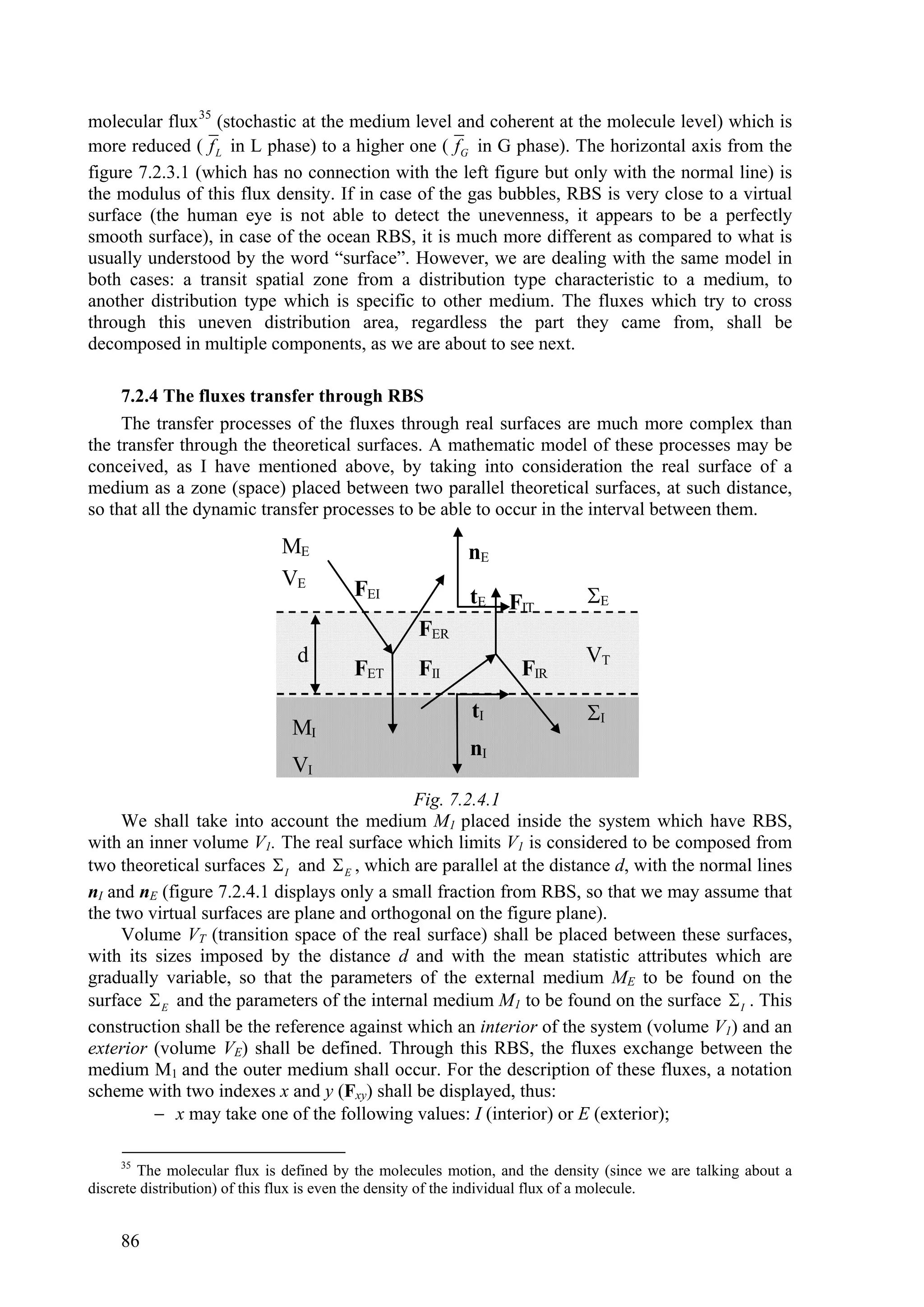 molecular flux 35 (stochastic at the medium level and coherent at the molecule level) which is
more reduced ( f L in L phase) to a higher one ( fG in G phase). The horizontal axis from the
figure 7.2.3.1 (which has no connection with the left figure but only with the normal line) is
the modulus of this flux density. If in case of the gas bubbles, RBS is very close to a virtual
surface (the human eye is not able to detect the unevenness, it appears to be a perfectly
smooth surface), in case of the ocean RBS, it is much more different as compared to what is
usually understood by the word “surface”. However, we are dealing with the same model in
both cases: a transit spatial zone from a distribution type characteristic to a medium, to
another distribution type which is specific to other medium. The fluxes which try to cross
through this uneven distribution area, regardless the part they came from, shall be
decomposed in multiple components, as we are about to see next.

     7.2.4 The fluxes transfer through RBS
     The transfer processes of the fluxes through real surfaces are much more complex than
the transfer through the theoretical surfaces. A mathematic model of these processes may be
conceived, as I have mentioned above, by taking into consideration the real surface of a
medium as a zone (space) placed between two parallel theoretical surfaces, at such distance,
so that all the dynamic transfer processes to be able to occur in the interval between them.

                             ME                           nE
                             VE         FEI               tE    FIT         E
                                                  FER
                                d                                           VT
                                        FET       FII             FIR
                                                          tI                I
                               MI
                                                          nI
                               VI
                                             Fig. 7.2.4.1
     We shall take into account the medium M1 placed inside the system which have RBS,
with an inner volume V1. The real surface which limits V1 is considered to be composed from
two theoretical surfaces  I and  E , which are parallel at the distance d, with the normal lines
nI and nE (figure 7.2.4.1 displays only a small fraction from RBS, so that we may assume that
the two virtual surfaces are plane and orthogonal on the figure plane).
     Volume VT (transition space of the real surface) shall be placed between these surfaces,
with its sizes imposed by the distance d and with the mean statistic attributes which are
gradually variable, so that the parameters of the external medium ME to be found on the
surface  E and the parameters of the internal medium M1 to be found on the surface  I . This
construction shall be the reference against which an interior of the system (volume V1) and an
exterior (volume VE) shall be defined. Through this RBS, the fluxes exchange between the
medium M1 and the outer medium shall occur. For the description of these fluxes, a notation
scheme with two indexes x and y (Fxy) shall be displayed, thus:
          x may take one of the following values: I (interior) or E (exterior);

     35
        The molecular flux is defined by the molecules motion, and the density (since we are talking about a
discrete distribution) of this flux is even the density of the individual flux of a molecule.


     86
 