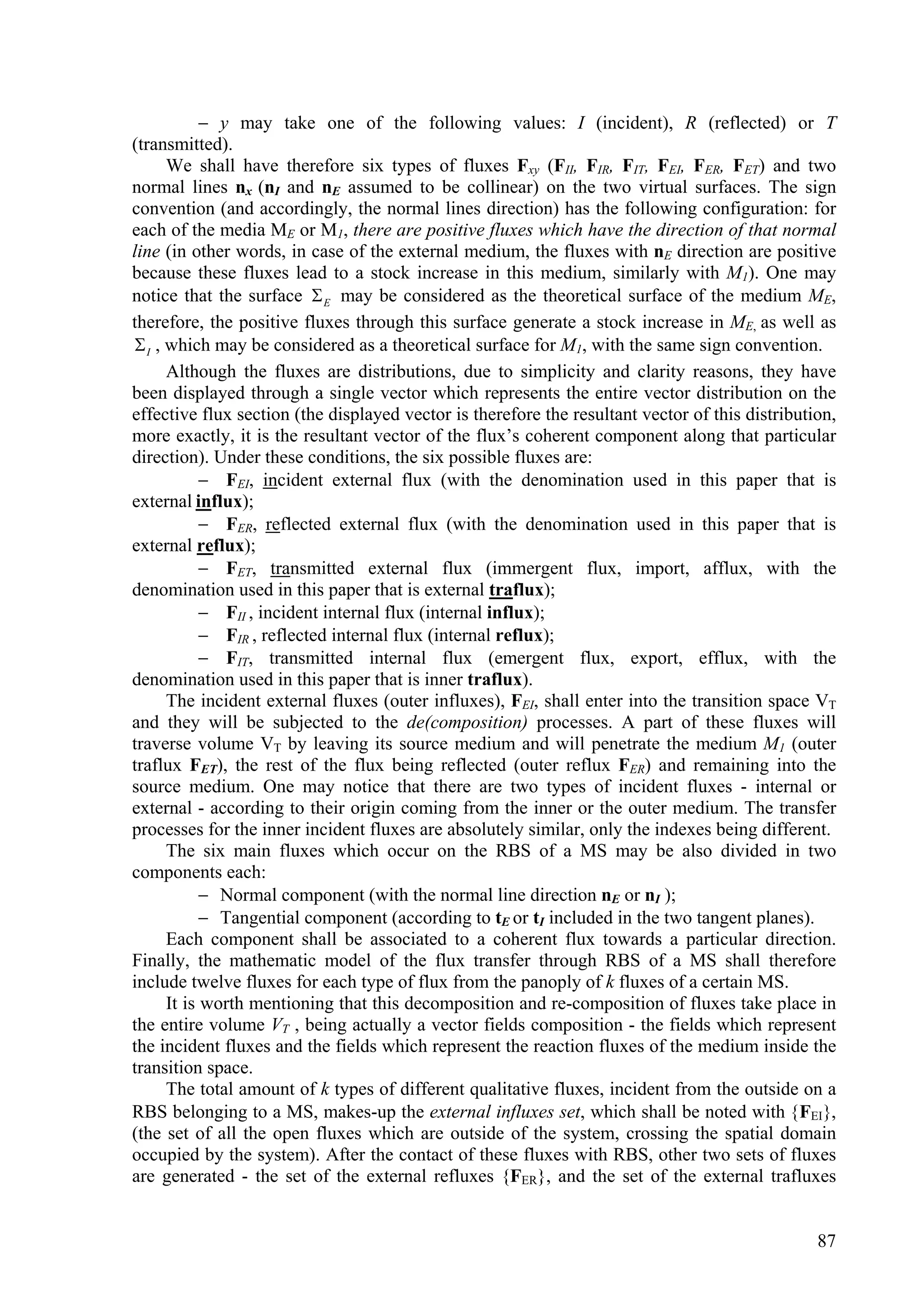  y may take one of the following values: I (incident), R (reflected) or T
(transmitted).
      We shall have therefore six types of fluxes Fxy (FII, FIR, FIT, FEI, FER, FET) and two
normal lines nx (nI and nE assumed to be collinear) on the two virtual surfaces. The sign
convention (and accordingly, the normal lines direction) has the following configuration: for
each of the media ME or M1, there are positive fluxes which have the direction of that normal
line (in other words, in case of the external medium, the fluxes with nE direction are positive
because these fluxes lead to a stock increase in this medium, similarly with M1). One may
notice that the surface  E may be considered as the theoretical surface of the medium ME,
therefore, the positive fluxes through this surface generate a stock increase in ME, as well as
 I , which may be considered as a theoretical surface for M1, with the same sign convention.
      Although the fluxes are distributions, due to simplicity and clarity reasons, they have
been displayed through a single vector which represents the entire vector distribution on the
effective flux section (the displayed vector is therefore the resultant vector of this distribution,
more exactly, it is the resultant vector of the flux’s coherent component along that particular
direction). Under these conditions, the six possible fluxes are:
             FEI, incident external flux (with the denomination used in this paper that is
external influx);
             FER, reflected external flux (with the denomination used in this paper that is
external reflux);
             FET, transmitted external flux (immergent flux, import, afflux, with the
denomination used in this paper that is external traflux);
             FII , incident internal flux (internal influx);
             FIR , reflected internal flux (internal reflux);
             FIT, transmitted internal flux (emergent flux, export, efflux, with the
denomination used in this paper that is inner traflux).
      The incident external fluxes (outer influxes), FEI, shall enter into the transition space VT
and they will be subjected to the de(composition) processes. A part of these fluxes will
traverse volume VT by leaving its source medium and will penetrate the medium M1 (outer
traflux FET), the rest of the flux being reflected (outer reflux FER) and remaining into the
source medium. One may notice that there are two types of incident fluxes - internal or
external - according to their origin coming from the inner or the outer medium. The transfer
processes for the inner incident fluxes are absolutely similar, only the indexes being different.
      The six main fluxes which occur on the RBS of a MS may be also divided in two
components each:
             Normal component (with the normal line direction nE or nI );
             Tangential component (according to tE or tI included in the two tangent planes).
      Each component shall be associated to a coherent flux towards a particular direction.
Finally, the mathematic model of the flux transfer through RBS of a MS shall therefore
include twelve fluxes for each type of flux from the panoply of k fluxes of a certain MS.
      It is worth mentioning that this decomposition and re-composition of fluxes take place in
the entire volume VT , being actually a vector fields composition - the fields which represent
the incident fluxes and the fields which represent the reaction fluxes of the medium inside the
transition space.
      The total amount of k types of different qualitative fluxes, incident from the outside on a
RBS belonging to a MS, makes-up the external influxes set, which shall be noted with FEI,
(the set of all the open fluxes which are outside of the system, crossing the spatial domain
occupied by the system). After the contact of these fluxes with RBS, other two sets of fluxes
are generated - the set of the external refluxes {FER}, and the set of the external trafluxes


                                                                                                 87
 