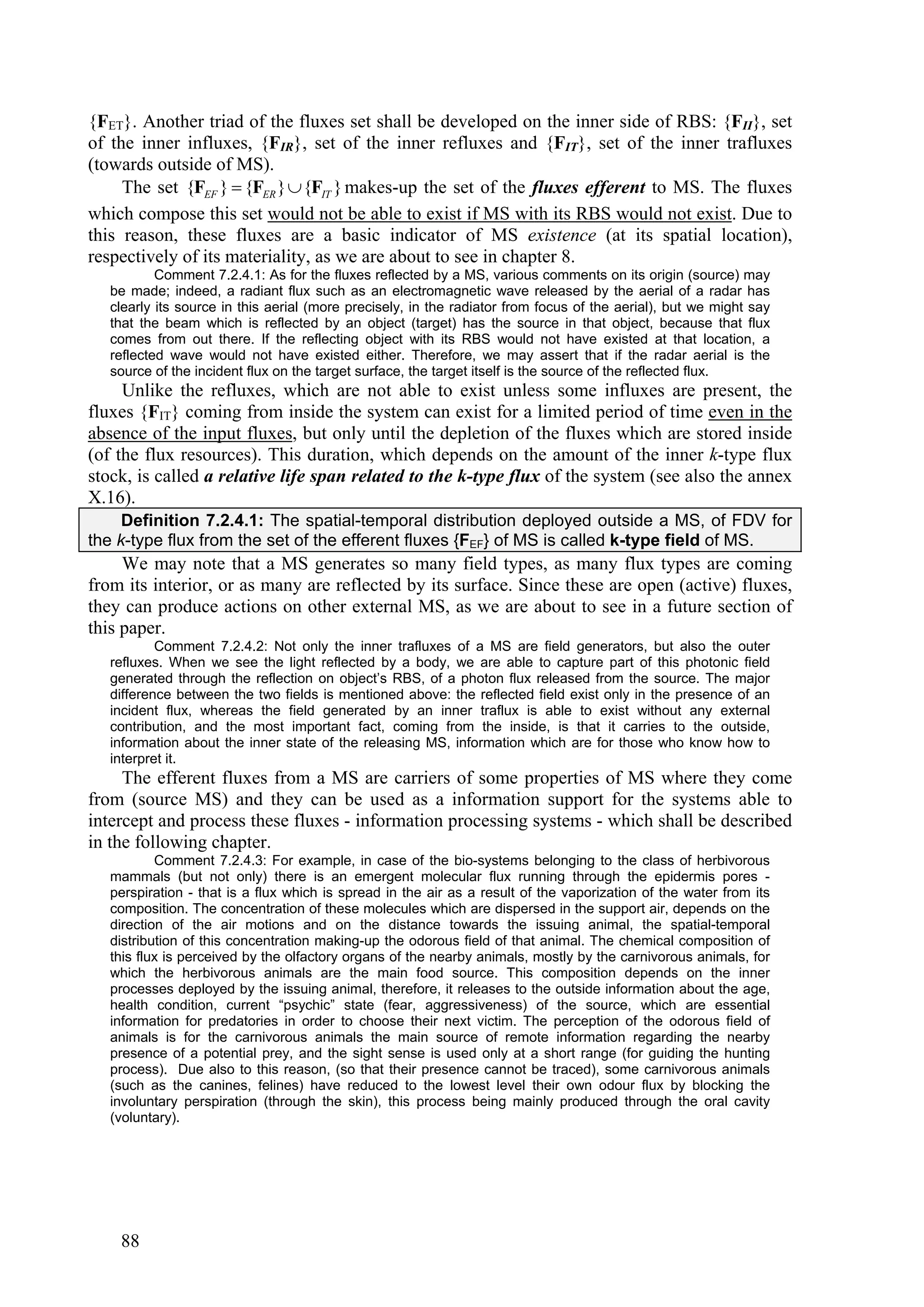 {FET}. Another triad of the fluxes set shall be developed on the inner side of RBS: {FII}, set
of the inner influxes, {FIR}, set of the inner refluxes and {FIT}, set of the inner trafluxes
(towards outside of MS).
     The set {FEF }  {FER }  {FIT } makes-up the set of the fluxes efferent to MS. The fluxes
which compose this set would not be able to exist if MS with its RBS would not exist. Due to
this reason, these fluxes are a basic indicator of MS existence (at its spatial location),
respectively of its materiality, as we are about to see in chapter 8.
           Comment 7.2.4.1: As for the fluxes reflected by a MS, various comments on its origin (source) may
   be made; indeed, a radiant flux such as an electromagnetic wave released by the aerial of a radar has
   clearly its source in this aerial (more precisely, in the radiator from focus of the aerial), but we might say
   that the beam which is reflected by an object (target) has the source in that object, because that flux
   comes from out there. If the reflecting object with its RBS would not have existed at that location, a
   reflected wave would not have existed either. Therefore, we may assert that if the radar aerial is the
   source of the incident flux on the target surface, the target itself is the source of the reflected flux.
     Unlike the refluxes, which are not able to exist unless some influxes are present, the
fluxes {FIT} coming from inside the system can exist for a limited period of time even in the
absence of the input fluxes, but only until the depletion of the fluxes which are stored inside
(of the flux resources). This duration, which depends on the amount of the inner k-type flux
stock, is called a relative life span related to the k-type flux of the system (see also the annex
X.16).
     Definition 7.2.4.1: The spatial-temporal distribution deployed outside a MS, of FDV for
the k-type flux from the set of the efferent fluxes {FEF} of MS is called k-type field of MS.
     We may note that a MS generates so many field types, as many flux types are coming
from its interior, or as many are reflected by its surface. Since these are open (active) fluxes,
they can produce actions on other external MS, as we are about to see in a future section of
this paper.
           Comment 7.2.4.2: Not only the inner trafluxes of a MS are field generators, but also the outer
   refluxes. When we see the light reflected by a body, we are able to capture part of this photonic field
   generated through the reflection on object’s RBS, of a photon flux released from the source. The major
   difference between the two fields is mentioned above: the reflected field exist only in the presence of an
   incident flux, whereas the field generated by an inner traflux is able to exist without any external
   contribution, and the most important fact, coming from the inside, is that it carries to the outside,
   information about the inner state of the releasing MS, information which are for those who know how to
   interpret it.
     The efferent fluxes from a MS are carriers of some properties of MS where they come
from (source MS) and they can be used as a information support for the systems able to
intercept and process these fluxes - information processing systems - which shall be described
in the following chapter.
           Comment 7.2.4.3: For example, in case of the bio-systems belonging to the class of herbivorous
   mammals (but not only) there is an emergent molecular flux running through the epidermis pores -
   perspiration - that is a flux which is spread in the air as a result of the vaporization of the water from its
   composition. The concentration of these molecules which are dispersed in the support air, depends on the
   direction of the air motions and on the distance towards the issuing animal, the spatial-temporal
   distribution of this concentration making-up the odorous field of that animal. The chemical composition of
   this flux is perceived by the olfactory organs of the nearby animals, mostly by the carnivorous animals, for
   which the herbivorous animals are the main food source. This composition depends on the inner
   processes deployed by the issuing animal, therefore, it releases to the outside information about the age,
   health condition, current “psychic” state (fear, aggressiveness) of the source, which are essential
   information for predatories in order to choose their next victim. The perception of the odorous field of
   animals is for the carnivorous animals the main source of remote information regarding the nearby
   presence of a potential prey, and the sight sense is used only at a short range (for guiding the hunting
   process). Due also to this reason, (so that their presence cannot be traced), some carnivorous animals
   (such as the canines, felines) have reduced to the lowest level their own odour flux by blocking the
   involuntary perspiration (through the skin), this process being mainly produced through the oral cavity
   (voluntary).




    88
 