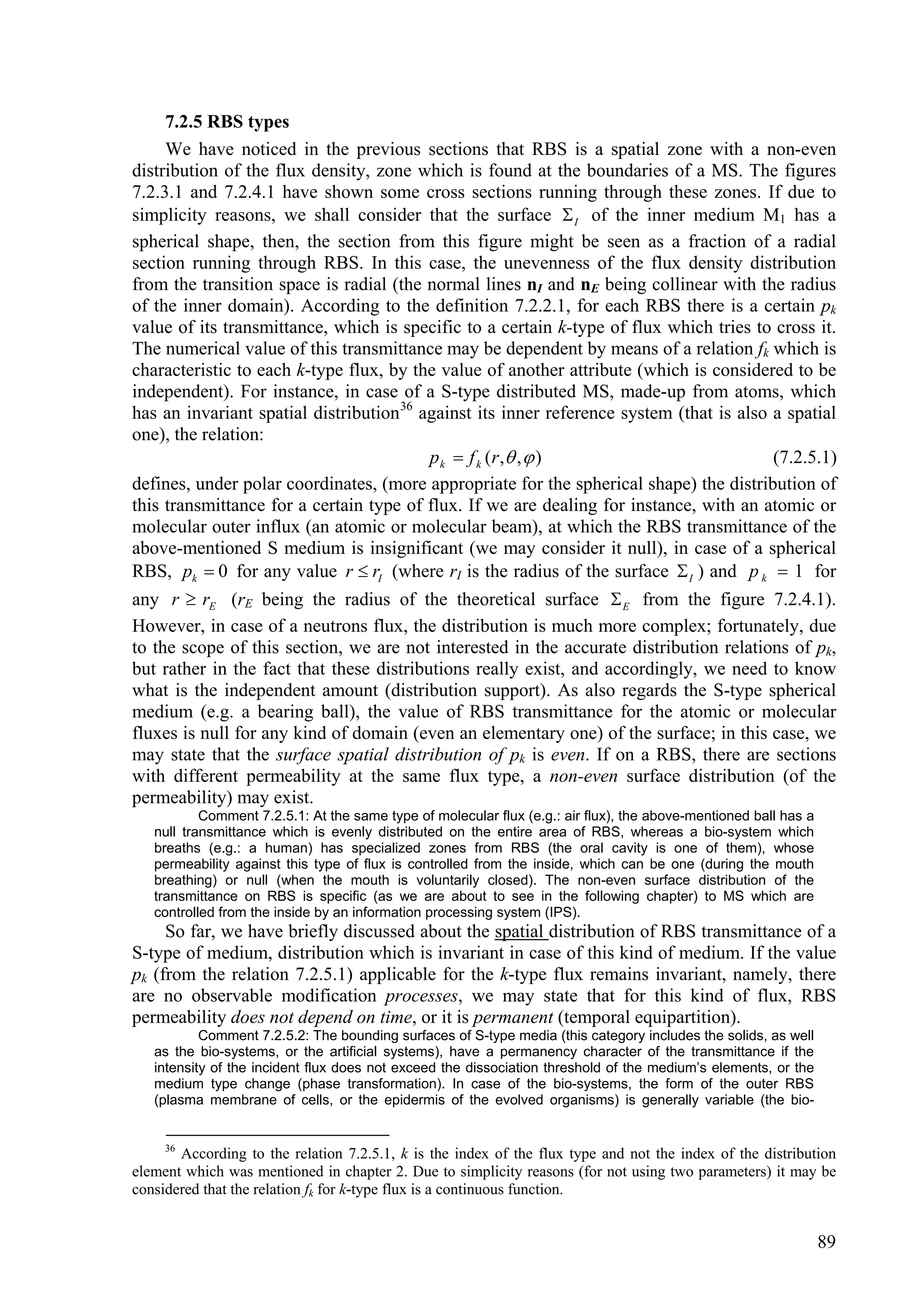 7.2.5 RBS types
     We have noticed in the previous sections that RBS is a spatial zone with a non-even
distribution of the flux density, zone which is found at the boundaries of a MS. The figures
7.2.3.1 and 7.2.4.1 have shown some cross sections running through these zones. If due to
simplicity reasons, we shall consider that the surface  I of the inner medium M1 has a
spherical shape, then, the section from this figure might be seen as a fraction of a radial
section running through RBS. In this case, the unevenness of the flux density distribution
from the transition space is radial (the normal lines nI and nE being collinear with the radius
of the inner domain). According to the definition 7.2.2.1, for each RBS there is a certain pk
value of its transmittance, which is specific to a certain k-type of flux which tries to cross it.
The numerical value of this transmittance may be dependent by means of a relation fk which is
characteristic to each k-type flux, by the value of another attribute (which is considered to be
independent). For instance, in case of a S-type distributed MS, made-up from atoms, which
has an invariant spatial distribution 36 against its inner reference system (that is also a spatial
one), the relation:
                                          p k  f k ( r , ,  )                          (7.2.5.1)
defines, under polar coordinates, (more appropriate for the spherical shape) the distribution of
this transmittance for a certain type of flux. If we are dealing for instance, with an atomic or
molecular outer influx (an atomic or molecular beam), at which the RBS transmittance of the
above-mentioned S medium is insignificant (we may consider it null), in case of a spherical
RBS, pk  0 for any value r  rI (where rI is the radius of the surface  I ) and p k  1 for
any r  rE (rE being the radius of the theoretical surface  E from the figure 7.2.4.1).
However, in case of a neutrons flux, the distribution is much more complex; fortunately, due
to the scope of this section, we are not interested in the accurate distribution relations of pk,
but rather in the fact that these distributions really exist, and accordingly, we need to know
what is the independent amount (distribution support). As also regards the S-type spherical
medium (e.g. a bearing ball), the value of RBS transmittance for the atomic or molecular
fluxes is null for any kind of domain (even an elementary one) of the surface; in this case, we
may state that the surface spatial distribution of pk is even. If on a RBS, there are sections
with different permeability at the same flux type, a non-even surface distribution (of the
permeability) may exist.
           Comment 7.2.5.1: At the same type of molecular flux (e.g.: air flux), the above-mentioned ball has a
   null transmittance which is evenly distributed on the entire area of RBS, whereas a bio-system which
   breaths (e.g.: a human) has specialized zones from RBS (the oral cavity is one of them), whose
   permeability against this type of flux is controlled from the inside, which can be one (during the mouth
   breathing) or null (when the mouth is voluntarily closed). The non-even surface distribution of the
   transmittance on RBS is specific (as we are about to see in the following chapter) to MS which are
   controlled from the inside by an information processing system (IPS).
     So far, we have briefly discussed about the spatial distribution of RBS transmittance of a
S-type of medium, distribution which is invariant in case of this kind of medium. If the value
pk (from the relation 7.2.5.1) applicable for the k-type flux remains invariant, namely, there
are no observable modification processes, we may state that for this kind of flux, RBS
permeability does not depend on time, or it is permanent (temporal equipartition).
           Comment 7.2.5.2: The bounding surfaces of S-type media (this category includes the solids, as well
   as the bio-systems, or the artificial systems), have a permanency character of the transmittance if the
   intensity of the incident flux does not exceed the dissociation threshold of the medium’s elements, or the
   medium type change (phase transformation). In case of the bio-systems, the form of the outer RBS
   (plasma membrane of cells, or the epidermis of the evolved organisms) is generally variable (the bio-


     36
       According to the relation 7.2.5.1, k is the index of the flux type and not the index of the distribution
element which was mentioned in chapter 2. Due to simplicity reasons (for not using two parameters) it may be
considered that the relation fk for k-type flux is a continuous function.


                                                                                                                  89
 