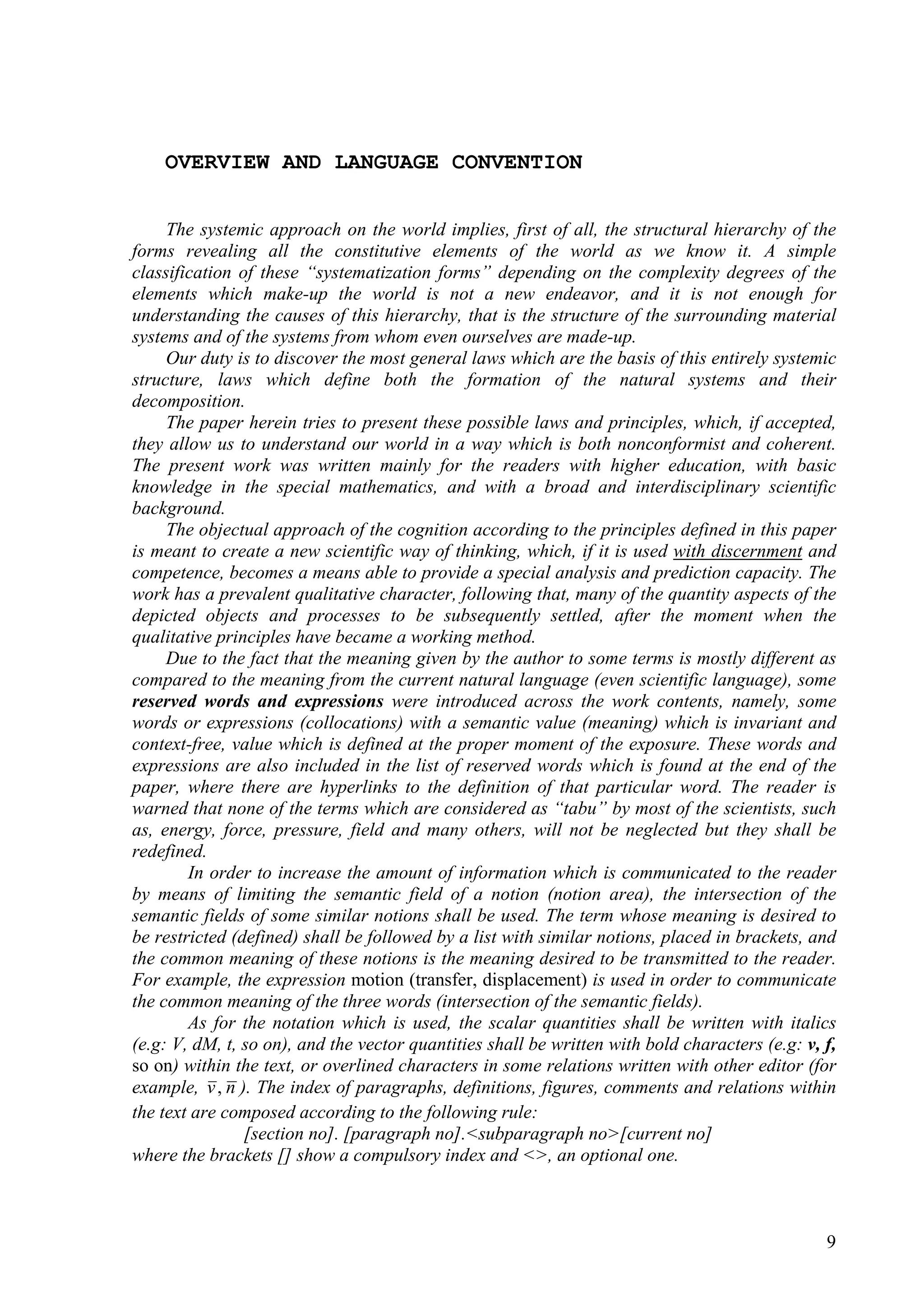 OVERVIEW AND LANGUAGE CONVENTION


     The systemic approach on the world implies, first of all, the structural hierarchy of the
forms revealing all the constitutive elements of the world as we know it. A simple
classification of these “systematization forms” depending on the complexity degrees of the
elements which make-up the world is not a new endeavor, and it is not enough for
understanding the causes of this hierarchy, that is the structure of the surrounding material
systems and of the systems from whom even ourselves are made-up.
     Our duty is to discover the most general laws which are the basis of this entirely systemic
structure, laws which define both the formation of the natural systems and their
decomposition.
     The paper herein tries to present these possible laws and principles, which, if accepted,
they allow us to understand our world in a way which is both nonconformist and coherent.
The present work was written mainly for the readers with higher education, with basic
knowledge in the special mathematics, and with a broad and interdisciplinary scientific
background.
     The objectual approach of the cognition according to the principles defined in this paper
is meant to create a new scientific way of thinking, which, if it is used with discernment and
competence, becomes a means able to provide a special analysis and prediction capacity. The
work has a prevalent qualitative character, following that, many of the quantity aspects of the
depicted objects and processes to be subsequently settled, after the moment when the
qualitative principles have became a working method.
     Due to the fact that the meaning given by the author to some terms is mostly different as
compared to the meaning from the current natural language (even scientific language), some
reserved words and expressions were introduced across the work contents, namely, some
words or expressions (collocations) with a semantic value (meaning) which is invariant and
context-free, value which is defined at the proper moment of the exposure. These words and
expressions are also included in the list of reserved words which is found at the end of the
paper, where there are hyperlinks to the definition of that particular word. The reader is
warned that none of the terms which are considered as “tabu” by most of the scientists, such
as, energy, force, pressure, field and many others, will not be neglected but they shall be
redefined.
        In order to increase the amount of information which is communicated to the reader
by means of limiting the semantic field of a notion (notion area), the intersection of the
semantic fields of some similar notions shall be used. The term whose meaning is desired to
be restricted (defined) shall be followed by a list with similar notions, placed in brackets, and
the common meaning of these notions is the meaning desired to be transmitted to the reader.
For example, the expression motion (transfer, displacement) is used in order to communicate
the common meaning of the three words (intersection of the semantic fields).
        As for the notation which is used, the scalar quantities shall be written with italics
(e.g: V, dM, t, so on), and the vector quantities shall be written with bold characters (e.g: v, f,
so on) within the text, or overlined characters in some relations written with other editor (for
example, v , n ). The index of paragraphs, definitions, figures, comments and relations within
the text are composed according to the following rule:
                [section no]. [paragraph no].<subparagraph no>[current no]
where the brackets [] show a compulsory index and <>, an optional one.



                                                                                                 9
 