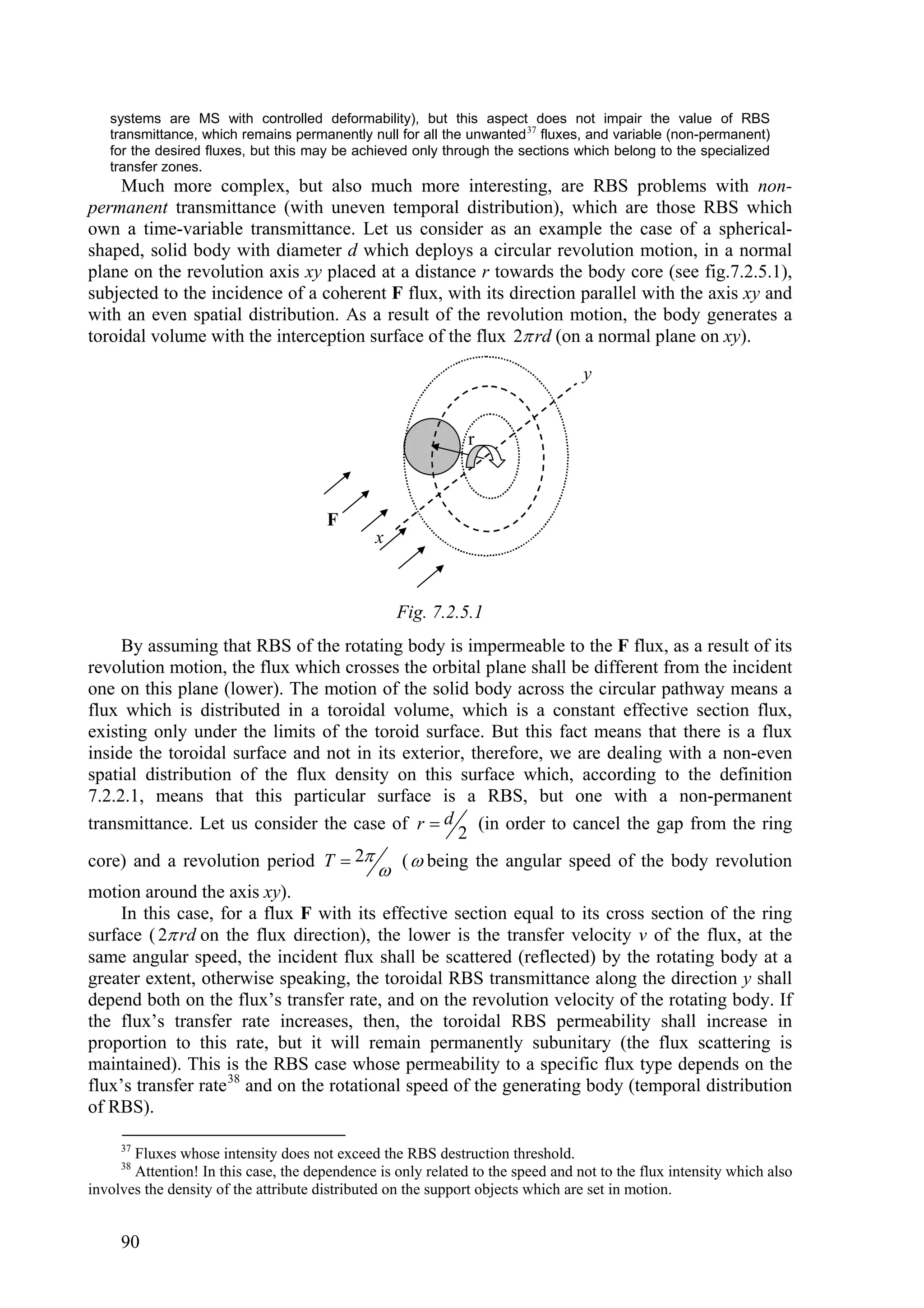 systems are MS with controlled deformability), but this aspect does not impair the value of RBS
   transmittance, which remains permanently null for all the unwanted 37 fluxes, and variable (non-permanent)
   for the desired fluxes, but this may be achieved only through the sections which belong to the specialized
   transfer zones.
     Much more complex, but also much more interesting, are RBS problems with non-
permanent transmittance (with uneven temporal distribution), which are those RBS which
own a time-variable transmittance. Let us consider as an example the case of a spherical-
shaped, solid body with diameter d which deploys a circular revolution motion, in a normal
plane on the revolution axis xy placed at a distance r towards the body core (see fig.7.2.5.1),
subjected to the incidence of a coherent F flux, with its direction parallel with the axis xy and
with an even spatial distribution. As a result of the revolution motion, the body generates a
toroidal volume with the interception surface of the flux 2 rd (on a normal plane on xy).

                                                                                 y


                                                              r



                                       F
                                               x



                                                   Fig. 7.2.5.1
     By assuming that RBS of the rotating body is impermeable to the F flux, as a result of its
revolution motion, the flux which crosses the orbital plane shall be different from the incident
one on this plane (lower). The motion of the solid body across the circular pathway means a
flux which is distributed in a toroidal volume, which is a constant effective section flux,
existing only under the limits of the toroid surface. But this fact means that there is a flux
inside the toroidal surface and not in its exterior, therefore, we are dealing with a non-even
spatial distribution of the flux density on this surface which, according to the definition
7.2.2.1, means that this particular surface is a RBS, but one with a non-permanent
transmittance. Let us consider the case of r  d (in order to cancel the gap from the ring
                                                   2
core) and a revolution period T  2       (  being the angular speed of the body revolution
                                               
motion around the axis xy).
    In this case, for a flux F with its effective section equal to its cross section of the ring
surface ( 2 rd on the flux direction), the lower is the transfer velocity v of the flux, at the
same angular speed, the incident flux shall be scattered (reflected) by the rotating body at a
greater extent, otherwise speaking, the toroidal RBS transmittance along the direction y shall
depend both on the flux’s transfer rate, and on the revolution velocity of the rotating body. If
the flux’s transfer rate increases, then, the toroidal RBS permeability shall increase in
proportion to this rate, but it will remain permanently subunitary (the flux scattering is
maintained). This is the RBS case whose permeability to a specific flux type depends on the
flux’s transfer rate 38 and on the rotational speed of the generating body (temporal distribution
of RBS).

     37
       Fluxes whose intensity does not exceed the RBS destruction threshold.
     38
       Attention! In this case, the dependence is only related to the speed and not to the flux intensity which also
involves the density of the attribute distributed on the support objects which are set in motion.


     90
 