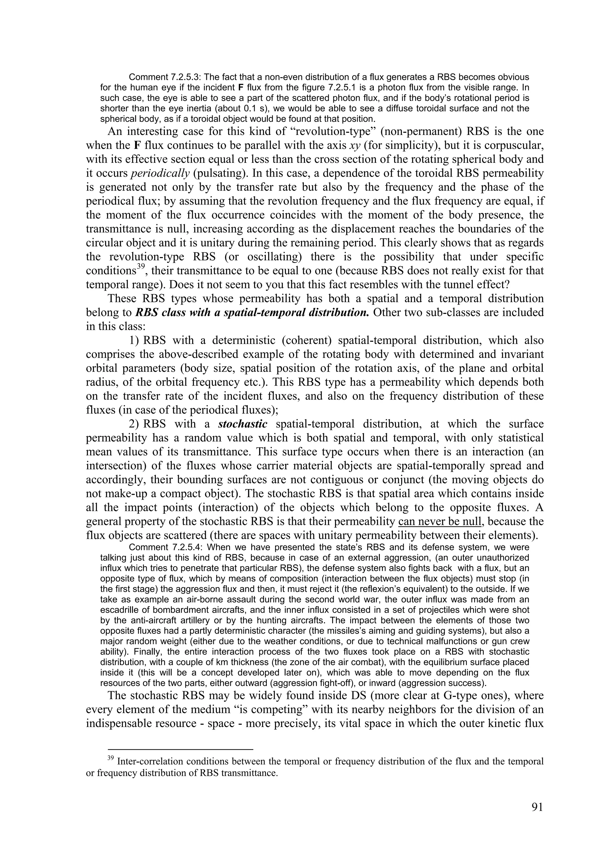 Comment 7.2.5.3: The fact that a non-even distribution of a flux generates a RBS becomes obvious
   for the human eye if the incident F flux from the figure 7.2.5.1 is a photon flux from the visible range. In
   such case, the eye is able to see a part of the scattered photon flux, and if the body’s rotational period is
   shorter than the eye inertia (about 0.1 s), we would be able to see a diffuse toroidal surface and not the
   spherical body, as if a toroidal object would be found at that position.
     An interesting case for this kind of “revolution-type” (non-permanent) RBS is the one
when the F flux continues to be parallel with the axis xy (for simplicity), but it is corpuscular,
with its effective section equal or less than the cross section of the rotating spherical body and
it occurs periodically (pulsating). In this case, a dependence of the toroidal RBS permeability
is generated not only by the transfer rate but also by the frequency and the phase of the
periodical flux; by assuming that the revolution frequency and the flux frequency are equal, if
the moment of the flux occurrence coincides with the moment of the body presence, the
transmittance is null, increasing according as the displacement reaches the boundaries of the
circular object and it is unitary during the remaining period. This clearly shows that as regards
the revolution-type RBS (or oscillating) there is the possibility that under specific
conditions 39, their transmittance to be equal to one (because RBS does not really exist for that
temporal range). Does it not seem to you that this fact resembles with the tunnel effect?
     These RBS types whose permeability has both a spatial and a temporal distribution
belong to RBS class with a spatial-temporal distribution. Other two sub-classes are included
in this class:
          1) RBS with a deterministic (coherent) spatial-temporal distribution, which also
comprises the above-described example of the rotating body with determined and invariant
orbital parameters (body size, spatial position of the rotation axis, of the plane and orbital
radius, of the orbital frequency etc.). This RBS type has a permeability which depends both
on the transfer rate of the incident fluxes, and also on the frequency distribution of these
fluxes (in case of the periodical fluxes);
          2) RBS with a stochastic spatial-temporal distribution, at which the surface
permeability has a random value which is both spatial and temporal, with only statistical
mean values of its transmittance. This surface type occurs when there is an interaction (an
intersection) of the fluxes whose carrier material objects are spatial-temporally spread and
accordingly, their bounding surfaces are not contiguous or conjunct (the moving objects do
not make-up a compact object). The stochastic RBS is that spatial area which contains inside
all the impact points (interaction) of the objects which belong to the opposite fluxes. A
general property of the stochastic RBS is that their permeability can never be null, because the
flux objects are scattered (there are spaces with unitary permeability between their elements).
            Comment 7.2.5.4: When we have presented the state’s RBS and its defense system, we were
   talking just about this kind of RBS, because in case of an external aggression, (an outer unauthorized
   influx which tries to penetrate that particular RBS), the defense system also fights back with a flux, but an
   opposite type of flux, which by means of composition (interaction between the flux objects) must stop (in
   the first stage) the aggression flux and then, it must reject it (the reflexion’s equivalent) to the outside. If we
   take as example an air-borne assault during the second world war, the outer influx was made from an
   escadrille of bombardment aircrafts, and the inner influx consisted in a set of projectiles which were shot
   by the anti-aircraft artillery or by the hunting aircrafts. The impact between the elements of those two
   opposite fluxes had a partly deterministic character (the missiles’s aiming and guiding systems), but also a
   major random weight (either due to the weather conditions, or due to technical malfunctions or gun crew
   ability). Finally, the entire interaction process of the two fluxes took place on a RBS with stochastic
   distribution, with a couple of km thickness (the zone of the air combat), with the equilibrium surface placed
   inside it (this will be a concept developed later on), which was able to move depending on the flux
   resources of the two parts, either outward (aggression fight-off), or inward (aggression success).
     The stochastic RBS may be widely found inside DS (more clear at G-type ones), where
every element of the medium “is competing” with its nearby neighbors for the division of an
indispensable resource - space - more precisely, its vital space in which the outer kinetic flux

     39
        Inter-correlation conditions between the temporal or frequency distribution of the flux and the temporal
or frequency distribution of RBS transmittance.


                                                                                                                         91
 