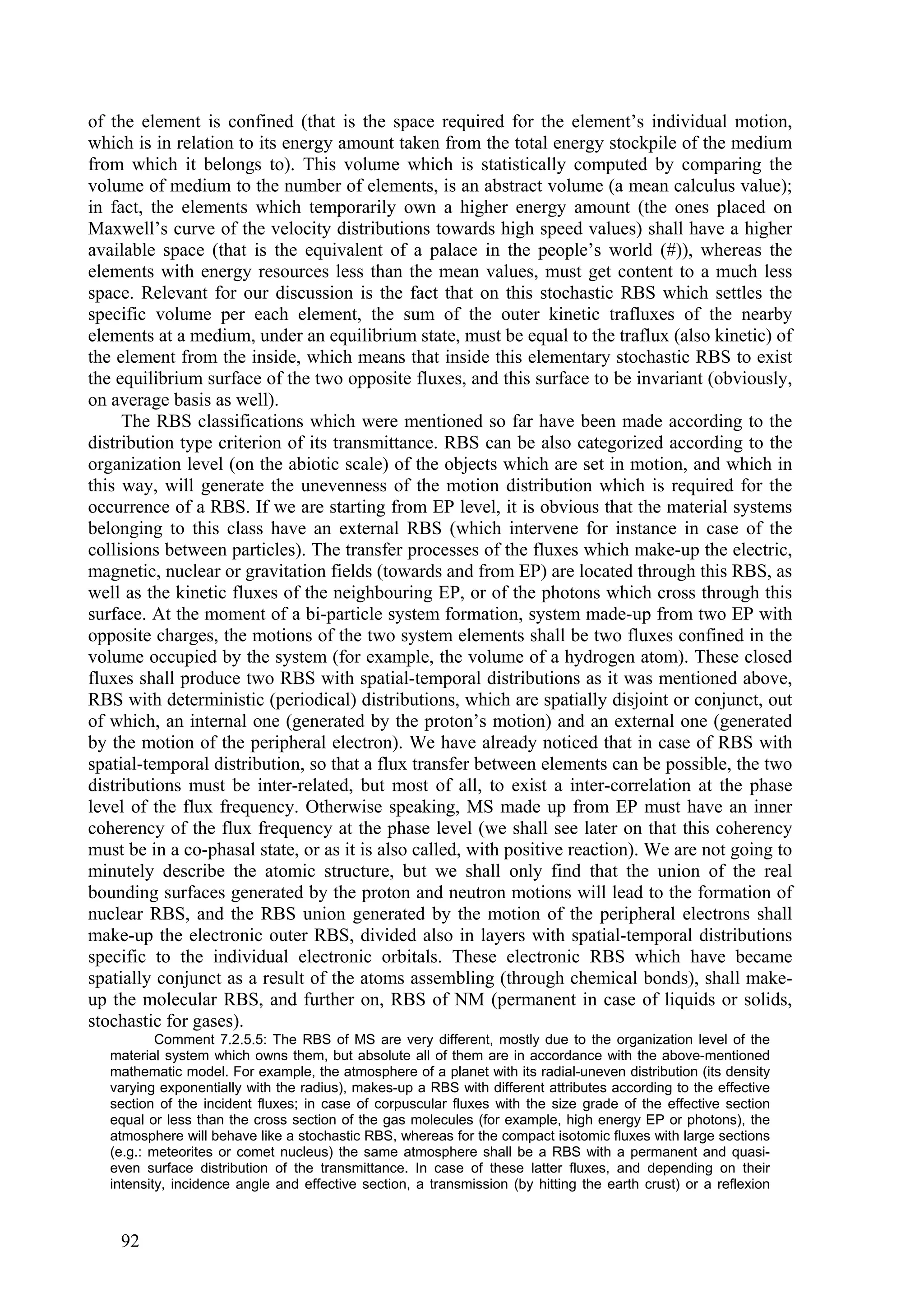 of the element is confined (that is the space required for the element’s individual motion,
which is in relation to its energy amount taken from the total energy stockpile of the medium
from which it belongs to). This volume which is statistically computed by comparing the
volume of medium to the number of elements, is an abstract volume (a mean calculus value);
in fact, the elements which temporarily own a higher energy amount (the ones placed on
Maxwell’s curve of the velocity distributions towards high speed values) shall have a higher
available space (that is the equivalent of a palace in the people’s world (#)), whereas the
elements with energy resources less than the mean values, must get content to a much less
space. Relevant for our discussion is the fact that on this stochastic RBS which settles the
specific volume per each element, the sum of the outer kinetic trafluxes of the nearby
elements at a medium, under an equilibrium state, must be equal to the traflux (also kinetic) of
the element from the inside, which means that inside this elementary stochastic RBS to exist
the equilibrium surface of the two opposite fluxes, and this surface to be invariant (obviously,
on average basis as well).
     The RBS classifications which were mentioned so far have been made according to the
distribution type criterion of its transmittance. RBS can be also categorized according to the
organization level (on the abiotic scale) of the objects which are set in motion, and which in
this way, will generate the unevenness of the motion distribution which is required for the
occurrence of a RBS. If we are starting from EP level, it is obvious that the material systems
belonging to this class have an external RBS (which intervene for instance in case of the
collisions between particles). The transfer processes of the fluxes which make-up the electric,
magnetic, nuclear or gravitation fields (towards and from EP) are located through this RBS, as
well as the kinetic fluxes of the neighbouring EP, or of the photons which cross through this
surface. At the moment of a bi-particle system formation, system made-up from two EP with
opposite charges, the motions of the two system elements shall be two fluxes confined in the
volume occupied by the system (for example, the volume of a hydrogen atom). These closed
fluxes shall produce two RBS with spatial-temporal distributions as it was mentioned above,
RBS with deterministic (periodical) distributions, which are spatially disjoint or conjunct, out
of which, an internal one (generated by the proton’s motion) and an external one (generated
by the motion of the peripheral electron). We have already noticed that in case of RBS with
spatial-temporal distribution, so that a flux transfer between elements can be possible, the two
distributions must be inter-related, but most of all, to exist a inter-correlation at the phase
level of the flux frequency. Otherwise speaking, MS made up from EP must have an inner
coherency of the flux frequency at the phase level (we shall see later on that this coherency
must be in a co-phasal state, or as it is also called, with positive reaction). We are not going to
minutely describe the atomic structure, but we shall only find that the union of the real
bounding surfaces generated by the proton and neutron motions will lead to the formation of
nuclear RBS, and the RBS union generated by the motion of the peripheral electrons shall
make-up the electronic outer RBS, divided also in layers with spatial-temporal distributions
specific to the individual electronic orbitals. These electronic RBS which have became
spatially conjunct as a result of the atoms assembling (through chemical bonds), shall make-
up the molecular RBS, and further on, RBS of NM (permanent in case of liquids or solids,
stochastic for gases).
           Comment 7.2.5.5: The RBS of MS are very different, mostly due to the organization level of the
   material system which owns them, but absolute all of them are in accordance with the above-mentioned
   mathematic model. For example, the atmosphere of a planet with its radial-uneven distribution (its density
   varying exponentially with the radius), makes-up a RBS with different attributes according to the effective
   section of the incident fluxes; in case of corpuscular fluxes with the size grade of the effective section
   equal or less than the cross section of the gas molecules (for example, high energy EP or photons), the
   atmosphere will behave like a stochastic RBS, whereas for the compact isotomic fluxes with large sections
   (e.g.: meteorites or comet nucleus) the same atmosphere shall be a RBS with a permanent and quasi-
   even surface distribution of the transmittance. In case of these latter fluxes, and depending on their
   intensity, incidence angle and effective section, a transmission (by hitting the earth crust) or a reflexion



    92
 