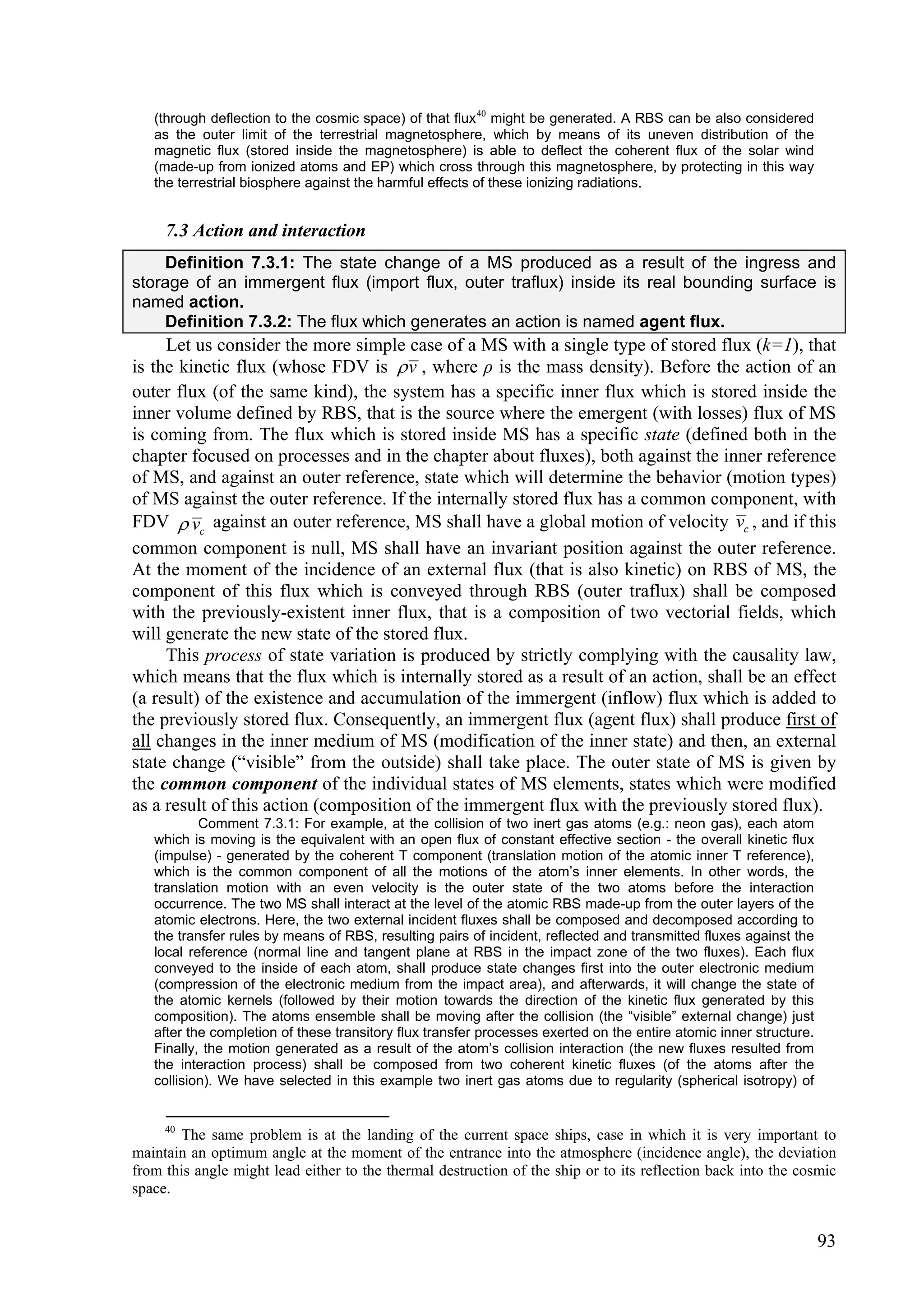 (through deflection to the cosmic space) of that flux 40 might be generated. A RBS can be also considered
   as the outer limit of the terrestrial magnetosphere, which by means of its uneven distribution of the
   magnetic flux (stored inside the magnetosphere) is able to deflect the coherent flux of the solar wind
   (made-up from ionized atoms and EP) which cross through this magnetosphere, by protecting in this way
   the terrestrial biosphere against the harmful effects of these ionizing radiations.


     7.3 Action and interaction
    Definition 7.3.1: The state change of a MS produced as a result of the ingress and
storage of an immergent flux (import flux, outer traflux) inside its real bounding surface is
named action.
    Definition 7.3.2: The flux which generates an action is named agent flux.
     Let us consider the more simple case of a MS with a single type of stored flux (k=1), that
is the kinetic flux (whose FDV is  v , where ρ is the mass density). Before the action of an
outer flux (of the same kind), the system has a specific inner flux which is stored inside the
inner volume defined by RBS, that is the source where the emergent (with losses) flux of MS
is coming from. The flux which is stored inside MS has a specific state (defined both in the
chapter focused on processes and in the chapter about fluxes), both against the inner reference
of MS, and against an outer reference, state which will determine the behavior (motion types)
of MS against the outer reference. If the internally stored flux has a common component, with
FDV  vc against an outer reference, MS shall have a global motion of velocity vc , and if this
common component is null, MS shall have an invariant position against the outer reference.
At the moment of the incidence of an external flux (that is also kinetic) on RBS of MS, the
component of this flux which is conveyed through RBS (outer traflux) shall be composed
with the previously-existent inner flux, that is a composition of two vectorial fields, which
will generate the new state of the stored flux.
     This process of state variation is produced by strictly complying with the causality law,
which means that the flux which is internally stored as a result of an action, shall be an effect
(a result) of the existence and accumulation of the immergent (inflow) flux which is added to
the previously stored flux. Consequently, an immergent flux (agent flux) shall produce first of
all changes in the inner medium of MS (modification of the inner state) and then, an external
state change (“visible” from the outside) shall take place. The outer state of MS is given by
the common component of the individual states of MS elements, states which were modified
as a result of this action (composition of the immergent flux with the previously stored flux).
           Comment 7.3.1: For example, at the collision of two inert gas atoms (e.g.: neon gas), each atom
   which is moving is the equivalent with an open flux of constant effective section - the overall kinetic flux
   (impulse) - generated by the coherent T component (translation motion of the atomic inner T reference),
   which is the common component of all the motions of the atom’s inner elements. In other words, the
   translation motion with an even velocity is the outer state of the two atoms before the interaction
   occurrence. The two MS shall interact at the level of the atomic RBS made-up from the outer layers of the
   atomic electrons. Here, the two external incident fluxes shall be composed and decomposed according to
   the transfer rules by means of RBS, resulting pairs of incident, reflected and transmitted fluxes against the
   local reference (normal line and tangent plane at RBS in the impact zone of the two fluxes). Each flux
   conveyed to the inside of each atom, shall produce state changes first into the outer electronic medium
   (compression of the electronic medium from the impact area), and afterwards, it will change the state of
   the atomic kernels (followed by their motion towards the direction of the kinetic flux generated by this
   composition). The atoms ensemble shall be moving after the collision (the “visible” external change) just
   after the completion of these transitory flux transfer processes exerted on the entire atomic inner structure.
   Finally, the motion generated as a result of the atom’s collision interaction (the new fluxes resulted from
   the interaction process) shall be composed from two coherent kinetic fluxes (of the atoms after the
   collision). We have selected in this example two inert gas atoms due to regularity (spherical isotropy) of


     40
       The same problem is at the landing of the current space ships, case in which it is very important to
maintain an optimum angle at the moment of the entrance into the atmosphere (incidence angle), the deviation
from this angle might lead either to the thermal destruction of the ship or to its reflection back into the cosmic
space.


                                                                                                                    93
 