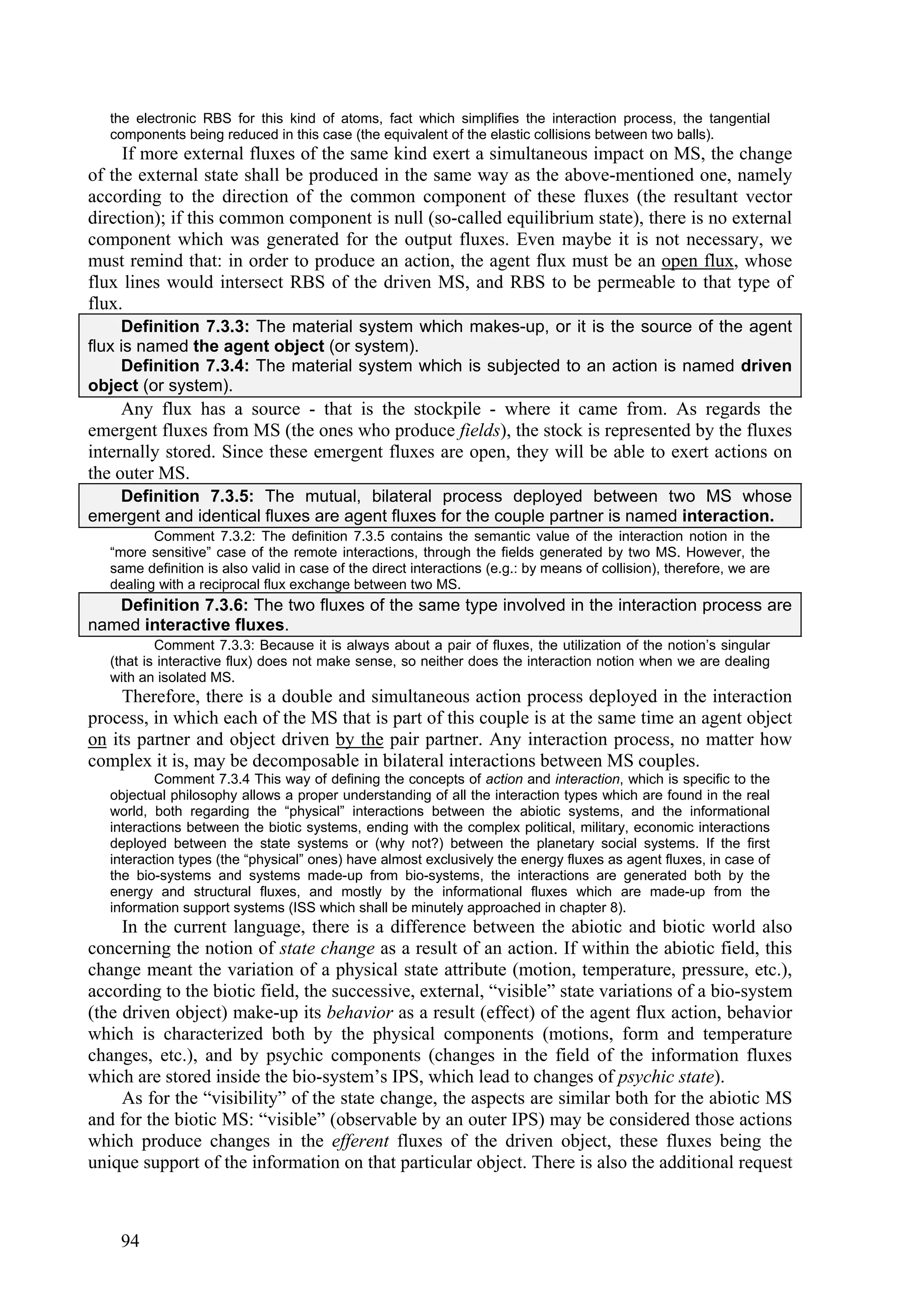 the electronic RBS for this kind of atoms, fact which simplifies the interaction process, the tangential
   components being reduced in this case (the equivalent of the elastic collisions between two balls).
     If more external fluxes of the same kind exert a simultaneous impact on MS, the change
of the external state shall be produced in the same way as the above-mentioned one, namely
according to the direction of the common component of these fluxes (the resultant vector
direction); if this common component is null (so-called equilibrium state), there is no external
component which was generated for the output fluxes. Even maybe it is not necessary, we
must remind that: in order to produce an action, the agent flux must be an open flux, whose
flux lines would intersect RBS of the driven MS, and RBS to be permeable to that type of
flux.
     Definition 7.3.3: The material system which makes-up, or it is the source of the agent
flux is named the agent object (or system).
     Definition 7.3.4: The material system which is subjected to an action is named driven
object (or system).
     Any flux has a source - that is the stockpile - where it came from. As regards the
emergent fluxes from MS (the ones who produce fields), the stock is represented by the fluxes
internally stored. Since these emergent fluxes are open, they will be able to exert actions on
the outer MS.
   Definition 7.3.5: The mutual, bilateral process deployed between two MS whose
emergent and identical fluxes are agent fluxes for the couple partner is named interaction.
          Comment 7.3.2: The definition 7.3.5 contains the semantic value of the interaction notion in the
   “more sensitive” case of the remote interactions, through the fields generated by two MS. However, the
   same definition is also valid in case of the direct interactions (e.g.: by means of collision), therefore, we are
   dealing with a reciprocal flux exchange between two MS.
   Definition 7.3.6: The two fluxes of the same type involved in the interaction process are
named interactive fluxes.
           Comment 7.3.3: Because it is always about a pair of fluxes, the utilization of the notion’s singular
   (that is interactive flux) does not make sense, so neither does the interaction notion when we are dealing
   with an isolated MS.
     Therefore, there is a double and simultaneous action process deployed in the interaction
process, in which each of the MS that is part of this couple is at the same time an agent object
on its partner and object driven by the pair partner. Any interaction process, no matter how
complex it is, may be decomposable in bilateral interactions between MS couples.
           Comment 7.3.4 This way of defining the concepts of action and interaction, which is specific to the
   objectual philosophy allows a proper understanding of all the interaction types which are found in the real
   world, both regarding the “physical” interactions between the abiotic systems, and the informational
   interactions between the biotic systems, ending with the complex political, military, economic interactions
   deployed between the state systems or (why not?) between the planetary social systems. If the first
   interaction types (the “physical” ones) have almost exclusively the energy fluxes as agent fluxes, in case of
   the bio-systems and systems made-up from bio-systems, the interactions are generated both by the
   energy and structural fluxes, and mostly by the informational fluxes which are made-up from the
   information support systems (ISS which shall be minutely approached in chapter 8).
     In the current language, there is a difference between the abiotic and biotic world also
concerning the notion of state change as a result of an action. If within the abiotic field, this
change meant the variation of a physical state attribute (motion, temperature, pressure, etc.),
according to the biotic field, the successive, external, “visible” state variations of a bio-system
(the driven object) make-up its behavior as a result (effect) of the agent flux action, behavior
which is characterized both by the physical components (motions, form and temperature
changes, etc.), and by psychic components (changes in the field of the information fluxes
which are stored inside the bio-system’s IPS, which lead to changes of psychic state).
     As for the “visibility” of the state change, the aspects are similar both for the abiotic MS
and for the biotic MS: “visible” (observable by an outer IPS) may be considered those actions
which produce changes in the efferent fluxes of the driven object, these fluxes being the
unique support of the information on that particular object. There is also the additional request



    94
 