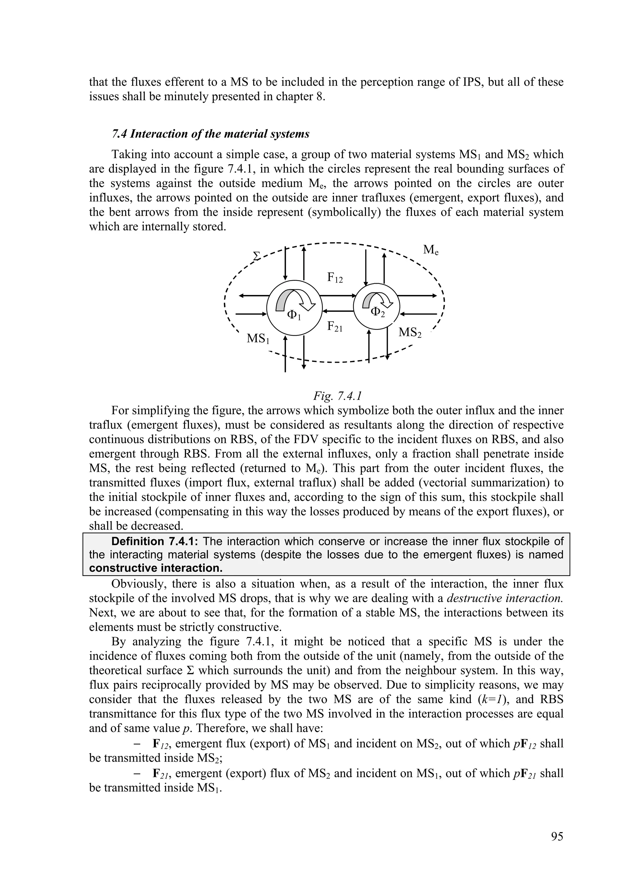 that the fluxes efferent to a MS to be included in the perception range of IPS, but all of these
issues shall be minutely presented in chapter 8.

    7.4 Interaction of the material systems
     Taking into account a simple case, a group of two material systems MS1 and MS2 which
are displayed in the figure 7.4.1, in which the circles represent the real bounding surfaces of
the systems against the outside medium Me, the arrows pointed on the circles are outer
influxes, the arrows pointed on the outside are inner trafluxes (emergent, export fluxes), and
the bent arrows from the inside represent (symbolically) the fluxes of each material system
which are internally stored.
                                                                     Me
                                 
                                                 F12

                                        1                2
                                                 F21           MS2
                                MS1



                                              Fig. 7.4.1
     For simplifying the figure, the arrows which symbolize both the outer influx and the inner
traflux (emergent fluxes), must be considered as resultants along the direction of respective
continuous distributions on RBS, of the FDV specific to the incident fluxes on RBS, and also
emergent through RBS. From all the external influxes, only a fraction shall penetrate inside
MS, the rest being reflected (returned to Me). This part from the outer incident fluxes, the
transmitted fluxes (import flux, external traflux) shall be added (vectorial summarization) to
the initial stockpile of inner fluxes and, according to the sign of this sum, this stockpile shall
be increased (compensating in this way the losses produced by means of the export fluxes), or
shall be decreased.
     Definition 7.4.1: The interaction which conserve or increase the inner flux stockpile of
the interacting material systems (despite the losses due to the emergent fluxes) is named
constructive interaction.
     Obviously, there is also a situation when, as a result of the interaction, the inner flux
stockpile of the involved MS drops, that is why we are dealing with a destructive interaction.
Next, we are about to see that, for the formation of a stable MS, the interactions between its
elements must be strictly constructive.
     By analyzing the figure 7.4.1, it might be noticed that a specific MS is under the
incidence of fluxes coming both from the outside of the unit (namely, from the outside of the
theoretical surface Σ which surrounds the unit) and from the neighbour system. In this way,
flux pairs reciprocally provided by MS may be observed. Due to simplicity reasons, we may
consider that the fluxes released by the two MS are of the same kind (k=1), and RBS
transmittance for this flux type of the two MS involved in the interaction processes are equal
and of same value p. Therefore, we shall have:
          F12, emergent flux (export) of MS1 and incident on MS2, out of which pF12 shall
be transmitted inside MS2;
          F21, emergent (export) flux of MS2 and incident on MS1, out of which pF21 shall
be transmitted inside MS1.


                                                                                               95
 