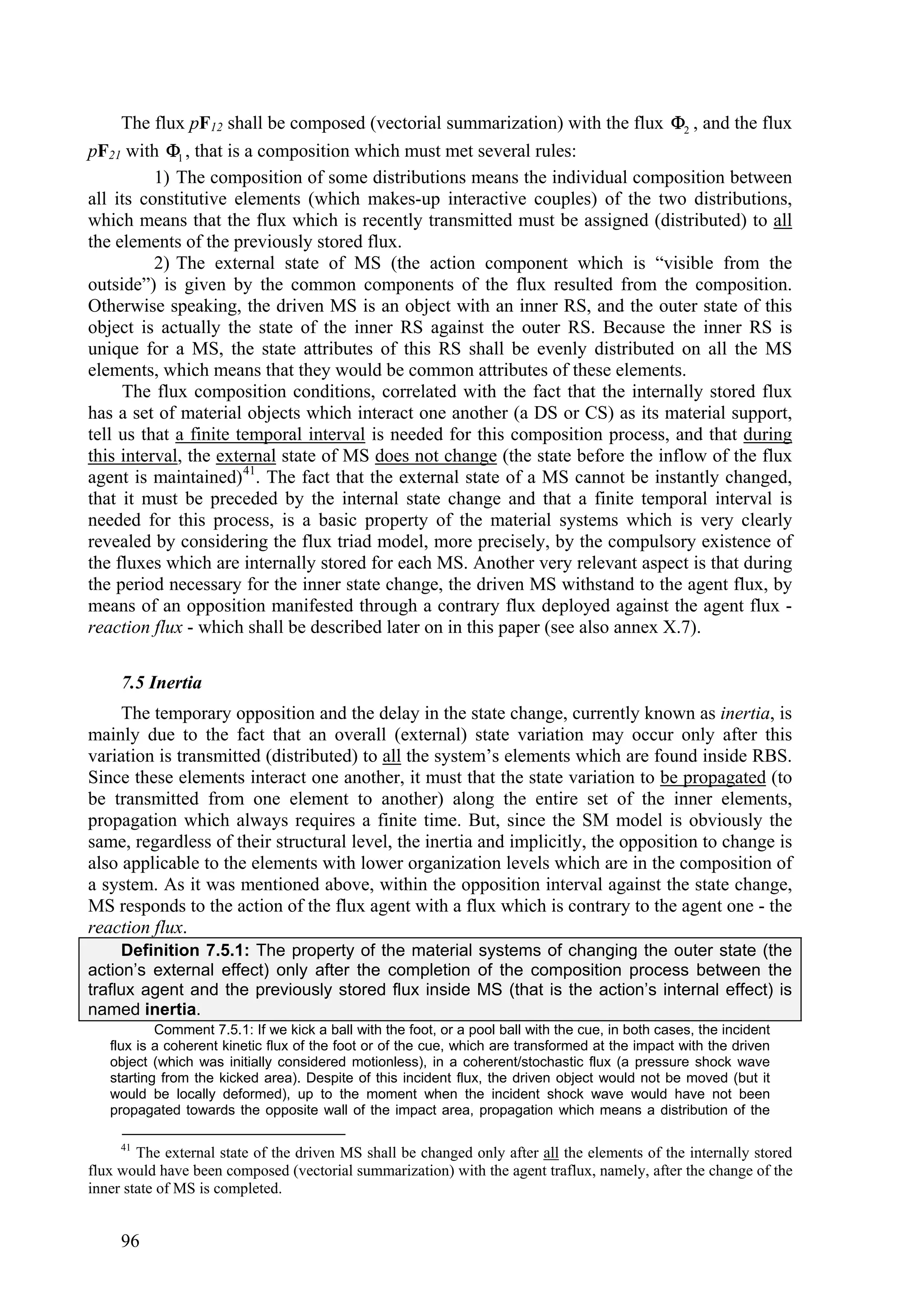 The flux pF12 shall be composed (vectorial summarization) with the flux 2 , and the flux
pF21 with 1 , that is a composition which must met several rules:
          1) The composition of some distributions means the individual composition between
all its constitutive elements (which makes-up interactive couples) of the two distributions,
which means that the flux which is recently transmitted must be assigned (distributed) to all
the elements of the previously stored flux.
          2) The external state of MS (the action component which is “visible from the
outside”) is given by the common components of the flux resulted from the composition.
Otherwise speaking, the driven MS is an object with an inner RS, and the outer state of this
object is actually the state of the inner RS against the outer RS. Because the inner RS is
unique for a MS, the state attributes of this RS shall be evenly distributed on all the MS
elements, which means that they would be common attributes of these elements.
     The flux composition conditions, correlated with the fact that the internally stored flux
has a set of material objects which interact one another (a DS or CS) as its material support,
tell us that a finite temporal interval is needed for this composition process, and that during
this interval, the external state of MS does not change (the state before the inflow of the flux
agent is maintained) 41. The fact that the external state of a MS cannot be instantly changed,
that it must be preceded by the internal state change and that a finite temporal interval is
needed for this process, is a basic property of the material systems which is very clearly
revealed by considering the flux triad model, more precisely, by the compulsory existence of
the fluxes which are internally stored for each MS. Another very relevant aspect is that during
the period necessary for the inner state change, the driven MS withstand to the agent flux, by
means of an opposition manifested through a contrary flux deployed against the agent flux -
reaction flux - which shall be described later on in this paper (see also annex X.7).

     7.5 Inertia
     The temporary opposition and the delay in the state change, currently known as inertia, is
mainly due to the fact that an overall (external) state variation may occur only after this
variation is transmitted (distributed) to all the system’s elements which are found inside RBS.
Since these elements interact one another, it must that the state variation to be propagated (to
be transmitted from one element to another) along the entire set of the inner elements,
propagation which always requires a finite time. But, since the SM model is obviously the
same, regardless of their structural level, the inertia and implicitly, the opposition to change is
also applicable to the elements with lower organization levels which are in the composition of
a system. As it was mentioned above, within the opposition interval against the state change,
MS responds to the action of the flux agent with a flux which is contrary to the agent one - the
reaction flux.
     Definition 7.5.1: The property of the material systems of changing the outer state (the
action’s external effect) only after the completion of the composition process between the
traflux agent and the previously stored flux inside MS (that is the action’s internal effect) is
named inertia.
           Comment 7.5.1: If we kick a ball with the foot, or a pool ball with the cue, in both cases, the incident
   flux is a coherent kinetic flux of the foot or of the cue, which are transformed at the impact with the driven
   object (which was initially considered motionless), in a coherent/stochastic flux (a pressure shock wave
   starting from the kicked area). Despite of this incident flux, the driven object would not be moved (but it
   would be locally deformed), up to the moment when the incident shock wave would have not been
   propagated towards the opposite wall of the impact area, propagation which means a distribution of the

     41
        The external state of the driven MS shall be changed only after all the elements of the internally stored
flux would have been composed (vectorial summarization) with the agent traflux, namely, after the change of the
inner state of MS is completed.


     96
 