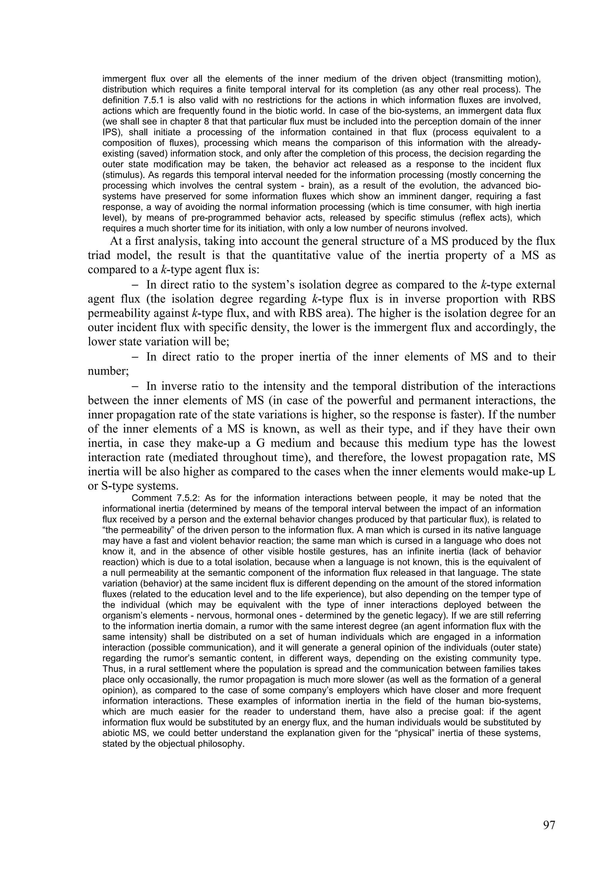 immergent flux over all the elements of the inner medium of the driven object (transmitting motion),
   distribution which requires a finite temporal interval for its completion (as any other real process). The
   definition 7.5.1 is also valid with no restrictions for the actions in which information fluxes are involved,
   actions which are frequently found in the biotic world. In case of the bio-systems, an immergent data flux
   (we shall see in chapter 8 that that particular flux must be included into the perception domain of the inner
   IPS), shall initiate a processing of the information contained in that flux (process equivalent to a
   composition of fluxes), processing which means the comparison of this information with the already-
   existing (saved) information stock, and only after the completion of this process, the decision regarding the
   outer state modification may be taken, the behavior act released as a response to the incident flux
   (stimulus). As regards this temporal interval needed for the information processing (mostly concerning the
   processing which involves the central system - brain), as a result of the evolution, the advanced bio-
   systems have preserved for some information fluxes which show an imminent danger, requiring a fast
   response, a way of avoiding the normal information processing (which is time consumer, with high inertia
   level), by means of pre-programmed behavior acts, released by specific stimulus (reflex acts), which
   requires a much shorter time for its initiation, with only a low number of neurons involved.
     At a first analysis, taking into account the general structure of a MS produced by the flux
triad model, the result is that the quantitative value of the inertia property of a MS as
compared to a k-type agent flux is:
           In direct ratio to the system’s isolation degree as compared to the k-type external
agent flux (the isolation degree regarding k-type flux is in inverse proportion with RBS
permeability against k-type flux, and with RBS area). The higher is the isolation degree for an
outer incident flux with specific density, the lower is the immergent flux and accordingly, the
lower state variation will be;
           In direct ratio to the proper inertia of the inner elements of MS and to their
number;
           In inverse ratio to the intensity and the temporal distribution of the interactions
between the inner elements of MS (in case of the powerful and permanent interactions, the
inner propagation rate of the state variations is higher, so the response is faster). If the number
of the inner elements of a MS is known, as well as their type, and if they have their own
inertia, in case they make-up a G medium and because this medium type has the lowest
interaction rate (mediated throughout time), and therefore, the lowest propagation rate, MS
inertia will be also higher as compared to the cases when the inner elements would make-up L
or S-type systems.
           Comment 7.5.2: As for the information interactions between people, it may be noted that the
   informational inertia (determined by means of the temporal interval between the impact of an information
   flux received by a person and the external behavior changes produced by that particular flux), is related to
   “the permeability” of the driven person to the information flux. A man which is cursed in its native language
   may have a fast and violent behavior reaction; the same man which is cursed in a language who does not
   know it, and in the absence of other visible hostile gestures, has an infinite inertia (lack of behavior
   reaction) which is due to a total isolation, because when a language is not known, this is the equivalent of
   a null permeability at the semantic component of the information flux released in that language. The state
   variation (behavior) at the same incident flux is different depending on the amount of the stored information
   fluxes (related to the education level and to the life experience), but also depending on the temper type of
   the individual (which may be equivalent with the type of inner interactions deployed between the
   organism’s elements - nervous, hormonal ones - determined by the genetic legacy). If we are still referring
   to the information inertia domain, a rumor with the same interest degree (an agent information flux with the
   same intensity) shall be distributed on a set of human individuals which are engaged in a information
   interaction (possible communication), and it will generate a general opinion of the individuals (outer state)
   regarding the rumor’s semantic content, in different ways, depending on the existing community type.
   Thus, in a rural settlement where the population is spread and the communication between families takes
   place only occasionally, the rumor propagation is much more slower (as well as the formation of a general
   opinion), as compared to the case of some company’s employers which have closer and more frequent
   information interactions. These examples of information inertia in the field of the human bio-systems,
   which are much easier for the reader to understand them, have also a precise goal: if the agent
   information flux would be substituted by an energy flux, and the human individuals would be substituted by
   abiotic MS, we could better understand the explanation given for the “physical” inertia of these systems,
   stated by the objectual philosophy.




                                                                                                                   97
 