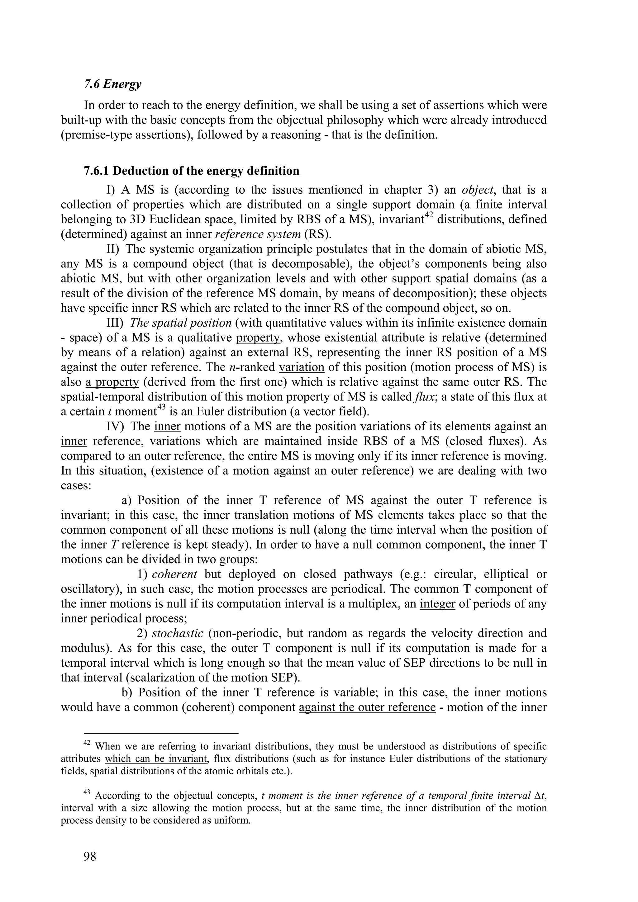 7.6 Energy
     In order to reach to the energy definition, we shall be using a set of assertions which were
built-up with the basic concepts from the objectual philosophy which were already introduced
(premise-type assertions), followed by a reasoning - that is the definition.

     7.6.1 Deduction of the energy definition
          I) A MS is (according to the issues mentioned in chapter 3) an object, that is a
collection of properties which are distributed on a single support domain (a finite interval
belonging to 3D Euclidean space, limited by RBS of a MS), invariant 42 distributions, defined
(determined) against an inner reference system (RS).
          II) The systemic organization principle postulates that in the domain of abiotic MS,
any MS is a compound object (that is decomposable), the object’s components being also
abiotic MS, but with other organization levels and with other support spatial domains (as a
result of the division of the reference MS domain, by means of decomposition); these objects
have specific inner RS which are related to the inner RS of the compound object, so on.
          III) The spatial position (with quantitative values within its infinite existence domain
- space) of a MS is a qualitative property, whose existential attribute is relative (determined
by means of a relation) against an external RS, representing the inner RS position of a MS
against the outer reference. The n-ranked variation of this position (motion process of MS) is
also a property (derived from the first one) which is relative against the same outer RS. The
spatial-temporal distribution of this motion property of MS is called flux; a state of this flux at
a certain t moment 43 is an Euler distribution (a vector field).
          IV) The inner motions of a MS are the position variations of its elements against an
inner reference, variations which are maintained inside RBS of a MS (closed fluxes). As
compared to an outer reference, the entire MS is moving only if its inner reference is moving.
In this situation, (existence of a motion against an outer reference) we are dealing with two
cases:
              a) Position of the inner T reference of MS against the outer T reference is
invariant; in this case, the inner translation motions of MS elements takes place so that the
common component of all these motions is null (along the time interval when the position of
the inner T reference is kept steady). In order to have a null common component, the inner T
motions can be divided in two groups:
                 1) coherent but deployed on closed pathways (e.g.: circular, elliptical or
oscillatory), in such case, the motion processes are periodical. The common T component of
the inner motions is null if its computation interval is a multiplex, an integer of periods of any
inner periodical process;
                 2) stochastic (non-periodic, but random as regards the velocity direction and
modulus). As for this case, the outer T component is null if its computation is made for a
temporal interval which is long enough so that the mean value of SEP directions to be null in
that interval (scalarization of the motion SEP).
              b) Position of the inner T reference is variable; in this case, the inner motions
would have a common (coherent) component against the outer reference - motion of the inner

     42
         When we are referring to invariant distributions, they must be understood as distributions of specific
attributes which can be invariant, flux distributions (such as for instance Euler distributions of the stationary
fields, spatial distributions of the atomic orbitals etc.).
     43
        According to the objectual concepts, t moment is the inner reference of a temporal finite interval ∆t,
interval with a size allowing the motion process, but at the same time, the inner distribution of the motion
process density to be considered as uniform.


     98
 