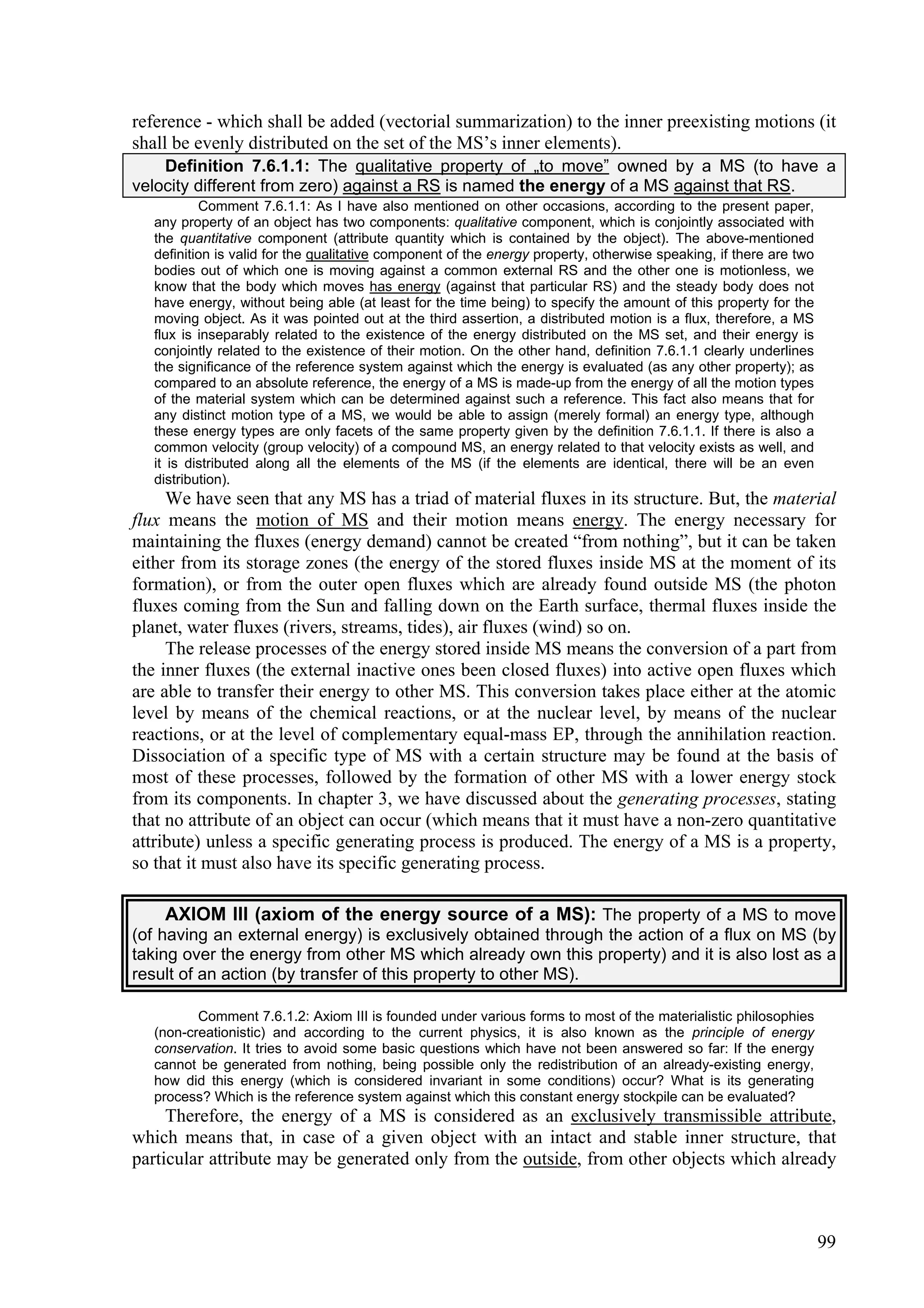 reference - which shall be added (vectorial summarization) to the inner preexisting motions (it
shall be evenly distributed on the set of the MS’s inner elements).
    Definition 7.6.1.1: The qualitative property of „to move” owned by a MS (to have a
velocity different from zero) against a RS is named the energy of a MS against that RS.
           Comment 7.6.1.1: As I have also mentioned on other occasions, according to the present paper,
   any property of an object has two components: qualitative component, which is conjointly associated with
   the quantitative component (attribute quantity which is contained by the object). The above-mentioned
   definition is valid for the qualitative component of the energy property, otherwise speaking, if there are two
   bodies out of which one is moving against a common external RS and the other one is motionless, we
   know that the body which moves has energy (against that particular RS) and the steady body does not
   have energy, without being able (at least for the time being) to specify the amount of this property for the
   moving object. As it was pointed out at the third assertion, a distributed motion is a flux, therefore, a MS
   flux is inseparably related to the existence of the energy distributed on the MS set, and their energy is
   conjointly related to the existence of their motion. On the other hand, definition 7.6.1.1 clearly underlines
   the significance of the reference system against which the energy is evaluated (as any other property); as
   compared to an absolute reference, the energy of a MS is made-up from the energy of all the motion types
   of the material system which can be determined against such a reference. This fact also means that for
   any distinct motion type of a MS, we would be able to assign (merely formal) an energy type, although
   these energy types are only facets of the same property given by the definition 7.6.1.1. If there is also a
   common velocity (group velocity) of a compound MS, an energy related to that velocity exists as well, and
   it is distributed along all the elements of the MS (if the elements are identical, there will be an even
   distribution).
     We have seen that any MS has a triad of material fluxes in its structure. But, the material
flux means the motion of MS and their motion means energy. The energy necessary for
maintaining the fluxes (energy demand) cannot be created “from nothing”, but it can be taken
either from its storage zones (the energy of the stored fluxes inside MS at the moment of its
formation), or from the outer open fluxes which are already found outside MS (the photon
fluxes coming from the Sun and falling down on the Earth surface, thermal fluxes inside the
planet, water fluxes (rivers, streams, tides), air fluxes (wind) so on.
     The release processes of the energy stored inside MS means the conversion of a part from
the inner fluxes (the external inactive ones been closed fluxes) into active open fluxes which
are able to transfer their energy to other MS. This conversion takes place either at the atomic
level by means of the chemical reactions, or at the nuclear level, by means of the nuclear
reactions, or at the level of complementary equal-mass EP, through the annihilation reaction.
Dissociation of a specific type of MS with a certain structure may be found at the basis of
most of these processes, followed by the formation of other MS with a lower energy stock
from its components. In chapter 3, we have discussed about the generating processes, stating
that no attribute of an object can occur (which means that it must have a non-zero quantitative
attribute) unless a specific generating process is produced. The energy of a MS is a property,
so that it must also have its specific generating process.

     AXIOM III (axiom of the energy source of a MS): The property of a MS to move
(of having an external energy) is exclusively obtained through the action of a flux on MS (by
taking over the energy from other MS which already own this property) and it is also lost as a
result of an action (by transfer of this property to other MS).

          Comment 7.6.1.2: Axiom III is founded under various forms to most of the materialistic philosophies
   (non-creationistic) and according to the current physics, it is also known as the principle of energy
   conservation. It tries to avoid some basic questions which have not been answered so far: If the energy
   cannot be generated from nothing, being possible only the redistribution of an already-existing energy,
   how did this energy (which is considered invariant in some conditions) occur? What is its generating
   process? Which is the reference system against which this constant energy stockpile can be evaluated?
     Therefore, the energy of a MS is considered as an exclusively transmissible attribute,
which means that, in case of a given object with an intact and stable inner structure, that
particular attribute may be generated only from the outside, from other objects which already



                                                                                                                    99
 