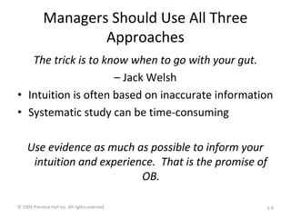 Managers Should Use All Three
Approaches
The trick is to know when to go with your gut.
– Jack Welsh
• Intuition is often based on inaccurate information
• Systematic study can be time-consuming
Use evidence as much as possible to inform your
intuition and experience. That is the promise of
OB.
© 2009 Prentice-Hall Inc. All rights reserved. 1-9
 