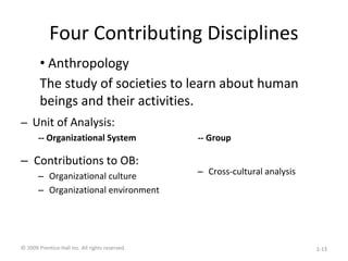 Four Contributing Disciplines
– Unit of Analysis:
-- Organizational System
– Contributions to OB:
– Organizational culture
– Organizational environment
-- Group
– Cross-cultural analysis
• Anthropology
The study of societies to learn about human
beings and their activities.
© 2009 Prentice-Hall Inc. All rights reserved. 1-13
 
