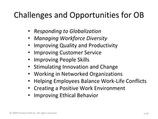Challenges and Opportunities for OB
• Responding to Globalization
• Managing Workforce Diversity
• Improving Quality and Productivity
• Improving Customer Service
• Improving People Skills
• Stimulating Innovation and Change
• Working in Networked Organizations
• Helping Employees Balance Work-Life Conflicts
• Creating a Positive Work Environment
• Improving Ethical Behavior
© 2009 Prentice-Hall Inc. All rights reserved. 1-14
 