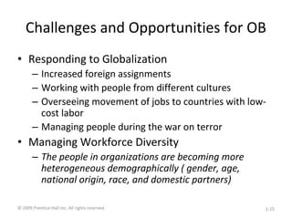 Challenges and Opportunities for OB
• Responding to Globalization
– Increased foreign assignments
– Working with people from different cultures
– Overseeing movement of jobs to countries with low-
cost labor
– Managing people during the war on terror
• Managing Workforce Diversity
– The people in organizations are becoming more
heterogeneous demographically ( gender, age,
national origin, race, and domestic partners)
© 2009 Prentice-Hall Inc. All rights reserved. 1-15
 