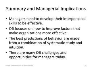 Summary and Managerial Implications
• Managers need to develop their interpersonal
skills to be effective.
• OB focuses on how to improve factors that
make organizations more effective.
• The best predictions of behavior are made
from a combination of systematic study and
intuition.
• There are many OB challenges and
opportunities for managers today.
© 2009 Prentice-Hall Inc. All rights reserved. 1-21
 