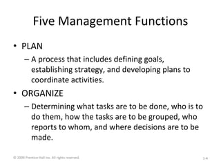 Five Management Functions
• PLAN
– A process that includes defining goals,
establishing strategy, and developing plans to
coordinate activities.
• ORGANIZE
– Determining what tasks are to be done, who is to
do them, how the tasks are to be grouped, who
reports to whom, and where decisions are to be
made.
© 2009 Prentice-Hall Inc. All rights reserved. 1-4
 