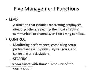 Five Management Functions
• LEAD
– A function that includes motivating employees,
directing others, selecting the most effective
communication channels, and resolving conflicts.
• CONTROL
– Monitoring performance, comparing actual
performance with previously set goals, and
correcting any deviation.
– STAFFING:
To coordinate with Human Resource of the
organization.
© 2009 Prentice-Hall Inc. All rights reserved. 1-5
 