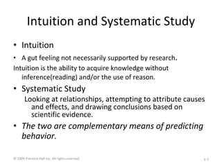Intuition and Systematic Study
• Intuition
• A gut feeling not necessarily supported by research.
Intuition is the ability to acquire knowledge without
inference(reading) and/or the use of reason.
• Systematic Study
Looking at relationships, attempting to attribute causes
and effects, and drawing conclusions based on
scientific evidence.
• The two are complementary means of predicting
behavior.
© 2009 Prentice-Hall Inc. All rights reserved. 1-7
 