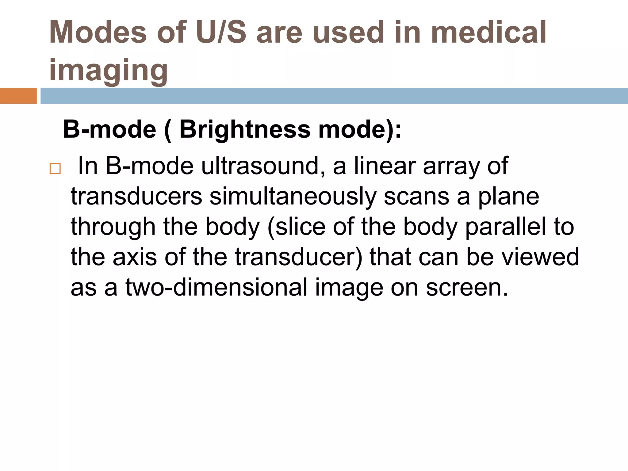 Modes of U/S are used in medical
imaging
B-mode ( Brightness mode):
 In B-mode ultrasound, a linear array of
transducers simultaneously scans a plane
through the body (slice of the body parallel to
the axis of the transducer) that can be viewed
as a two-dimensional image on screen.
 