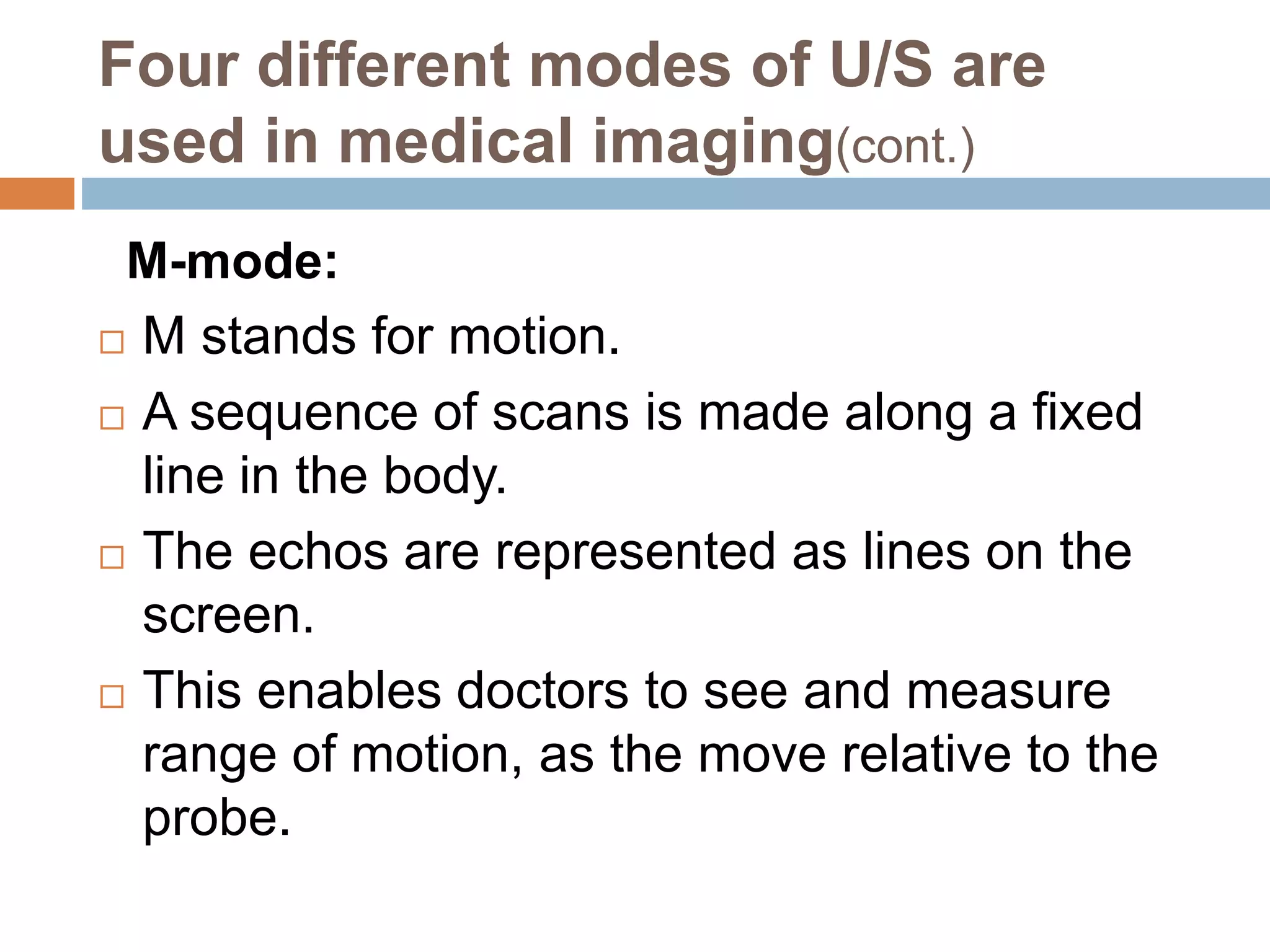 Four different modes of U/S are
used in medical imaging(cont.)
M-mode:
 M stands for motion.
 A sequence of scans is made along a fixed
line in the body.
 The echos are represented as lines on the
screen.
 This enables doctors to see and measure
range of motion, as the move relative to the
probe.
 