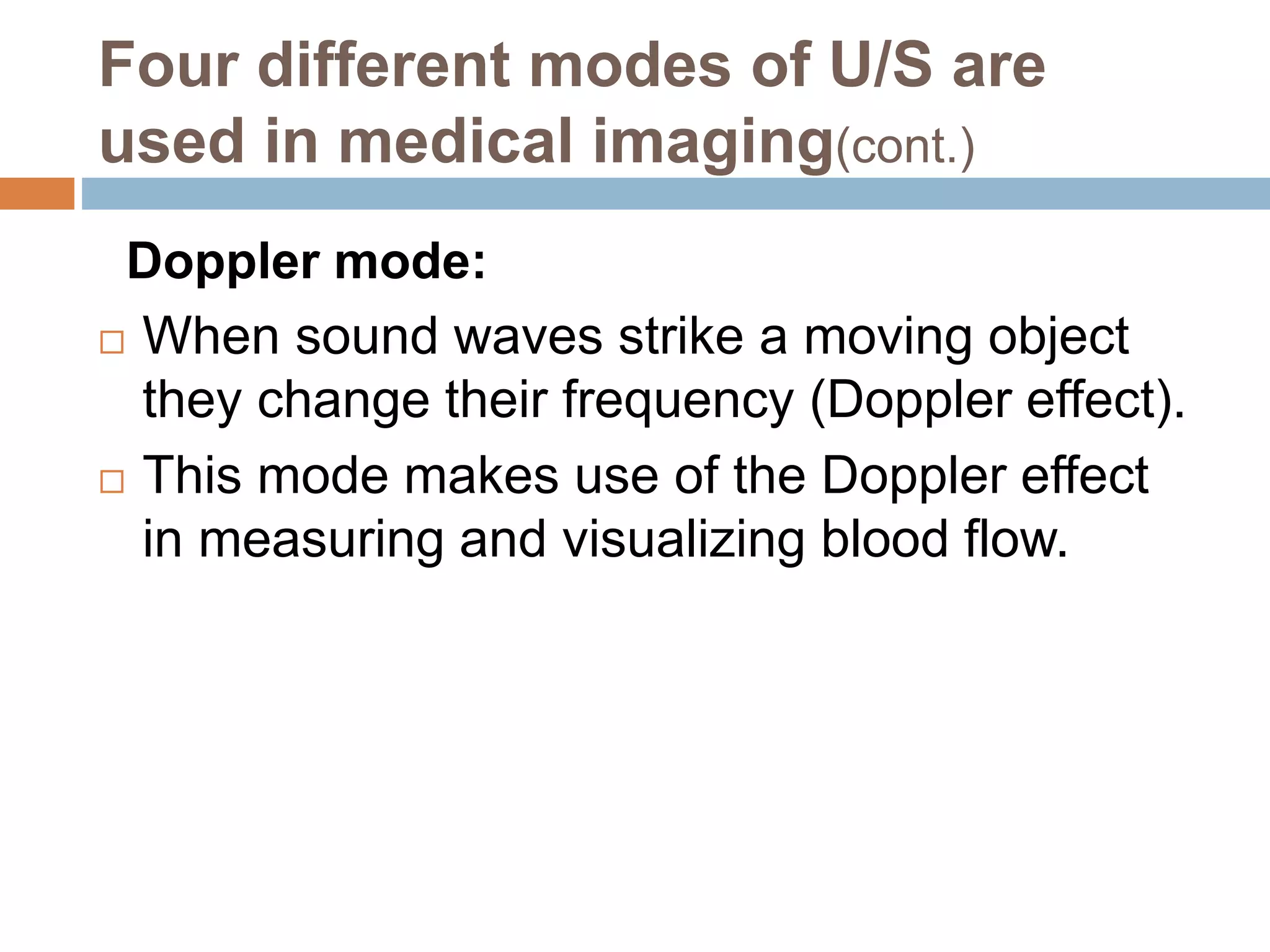 Four different modes of U/S are
used in medical imaging(cont.)
Doppler mode:
 When sound waves strike a moving object
they change their frequency (Doppler effect).
 This mode makes use of the Doppler effect
in measuring and visualizing blood flow.
 