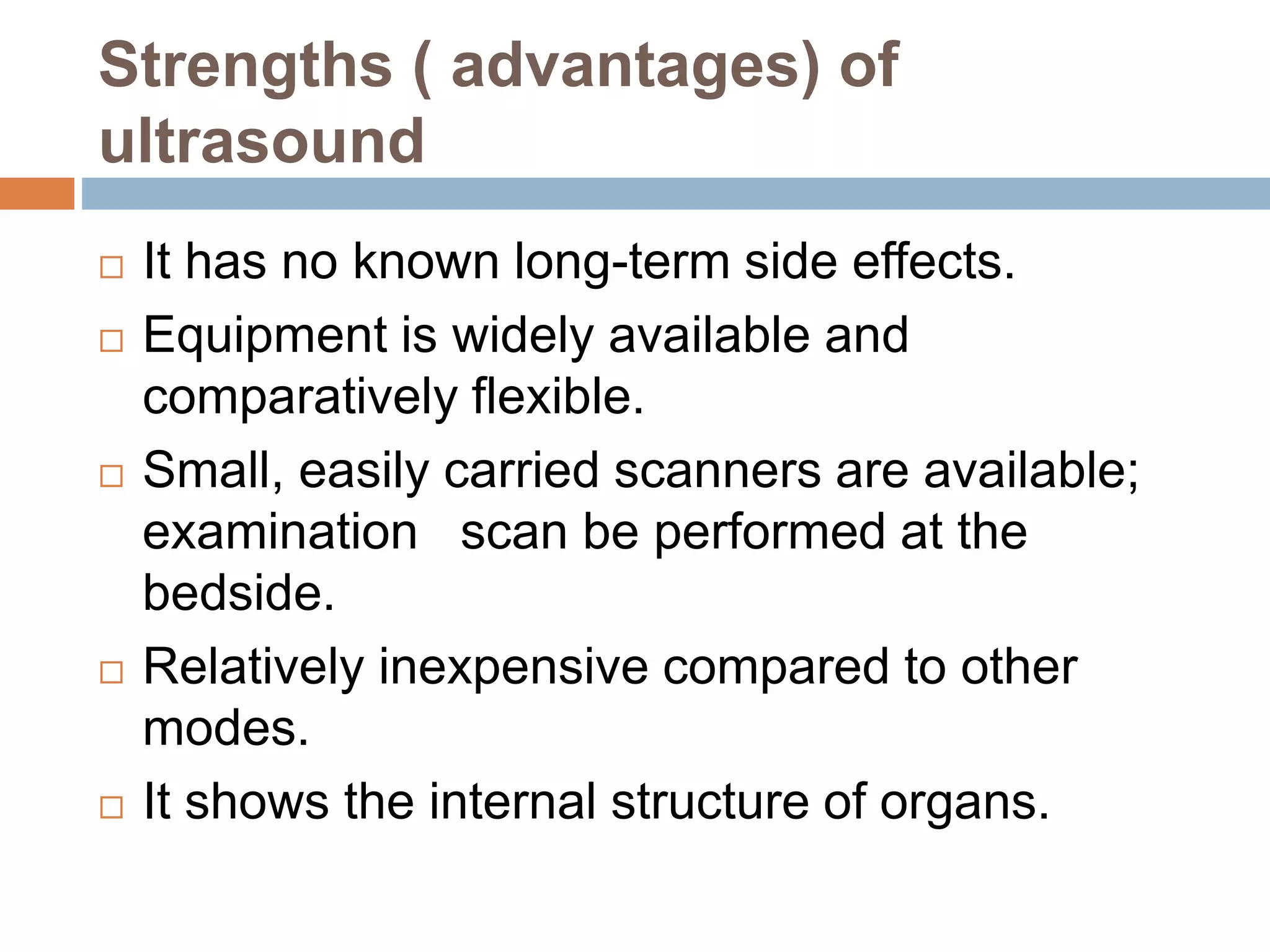 Strengths ( advantages) of
ultrasound
 It has no known long-term side effects.
 Equipment is widely available and
comparatively flexible.
 Small, easily carried scanners are available;
examination scan be performed at the
bedside.
 Relatively inexpensive compared to other
modes.
 It shows the internal structure of organs.
 