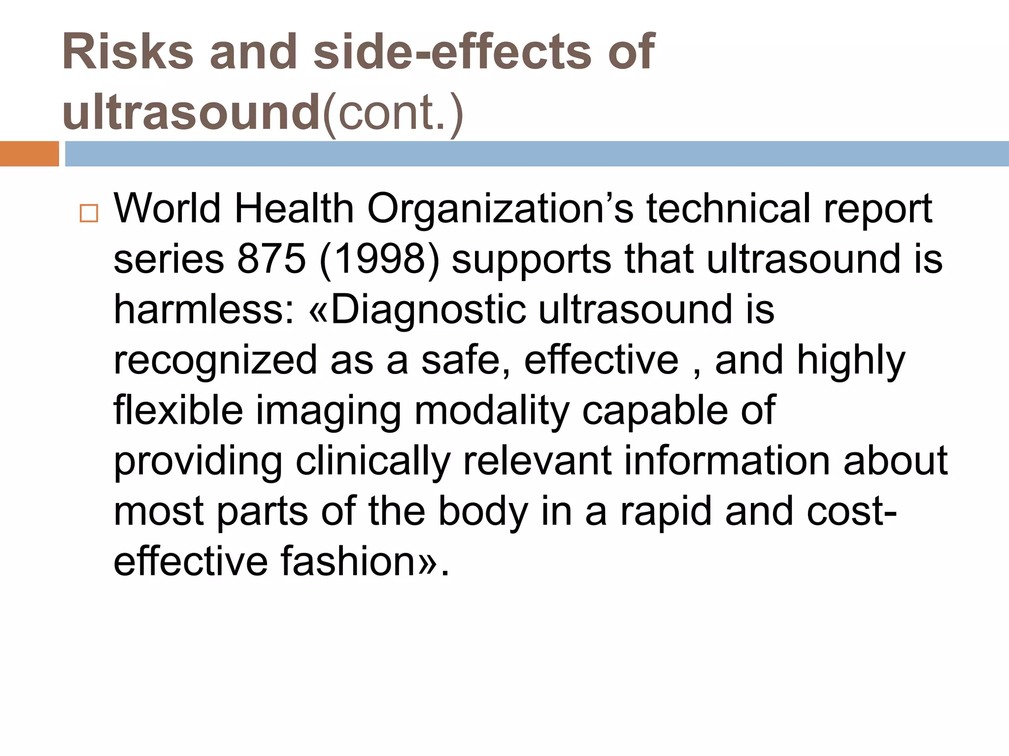 Risks and side-effects of
ultrasound(cont.)
 World Health Organization’s technical report
series 875 (1998) supports that ultrasound is
harmless: «Diagnostic ultrasound is
recognized as a safe, effective , and highly
flexible imaging modality capable of
providing clinically relevant information about
most parts of the body in a rapid and cost-
effective fashion».
 