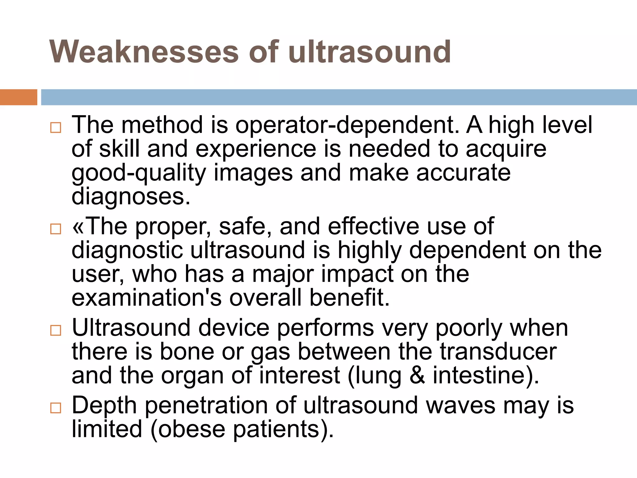Weaknesses of ultrasound
 The method is operator-dependent. A high level
of skill and experience is needed to acquire
good-quality images and make accurate
diagnoses.
 «The proper, safe, and effective use of
diagnostic ultrasound is highly dependent on the
user, who has a major impact on the
examination's overall benefit.
 Ultrasound device performs very poorly when
there is bone or gas between the transducer
and the organ of interest (lung & intestine).
 Depth penetration of ultrasound waves may is
limited (obese patients).
 