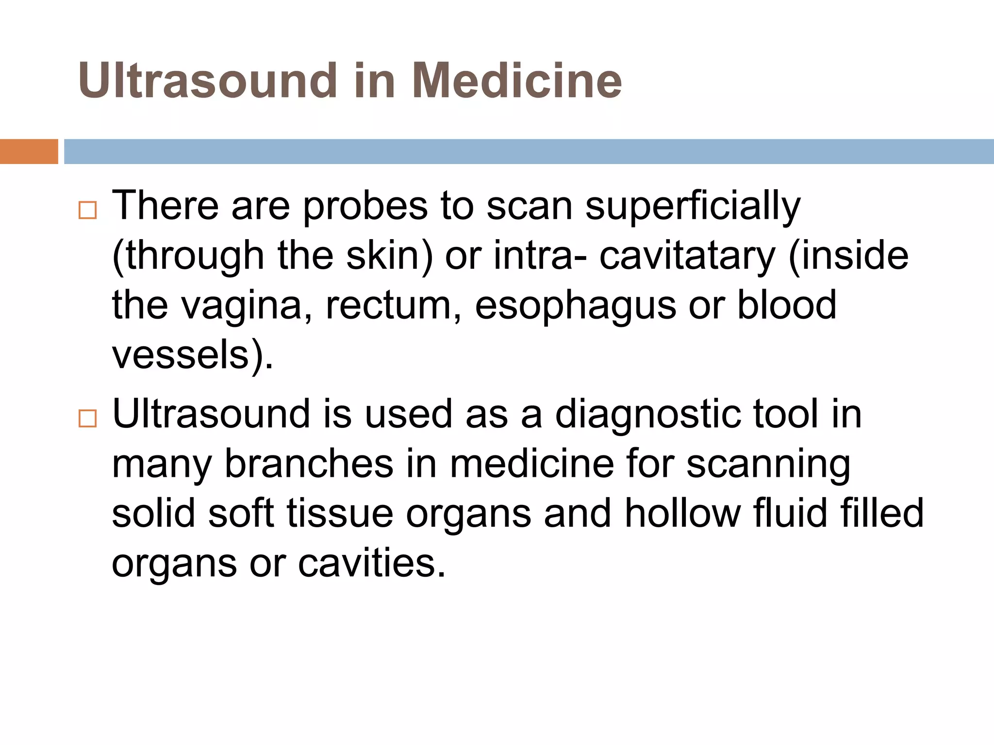 Ultrasound in Medicine
 There are probes to scan superficially
(through the skin) or intra- cavitatary (inside
the vagina, rectum, esophagus or blood
vessels).
 Ultrasound is used as a diagnostic tool in
many branches in medicine for scanning
solid soft tissue organs and hollow fluid filled
organs or cavities.
 