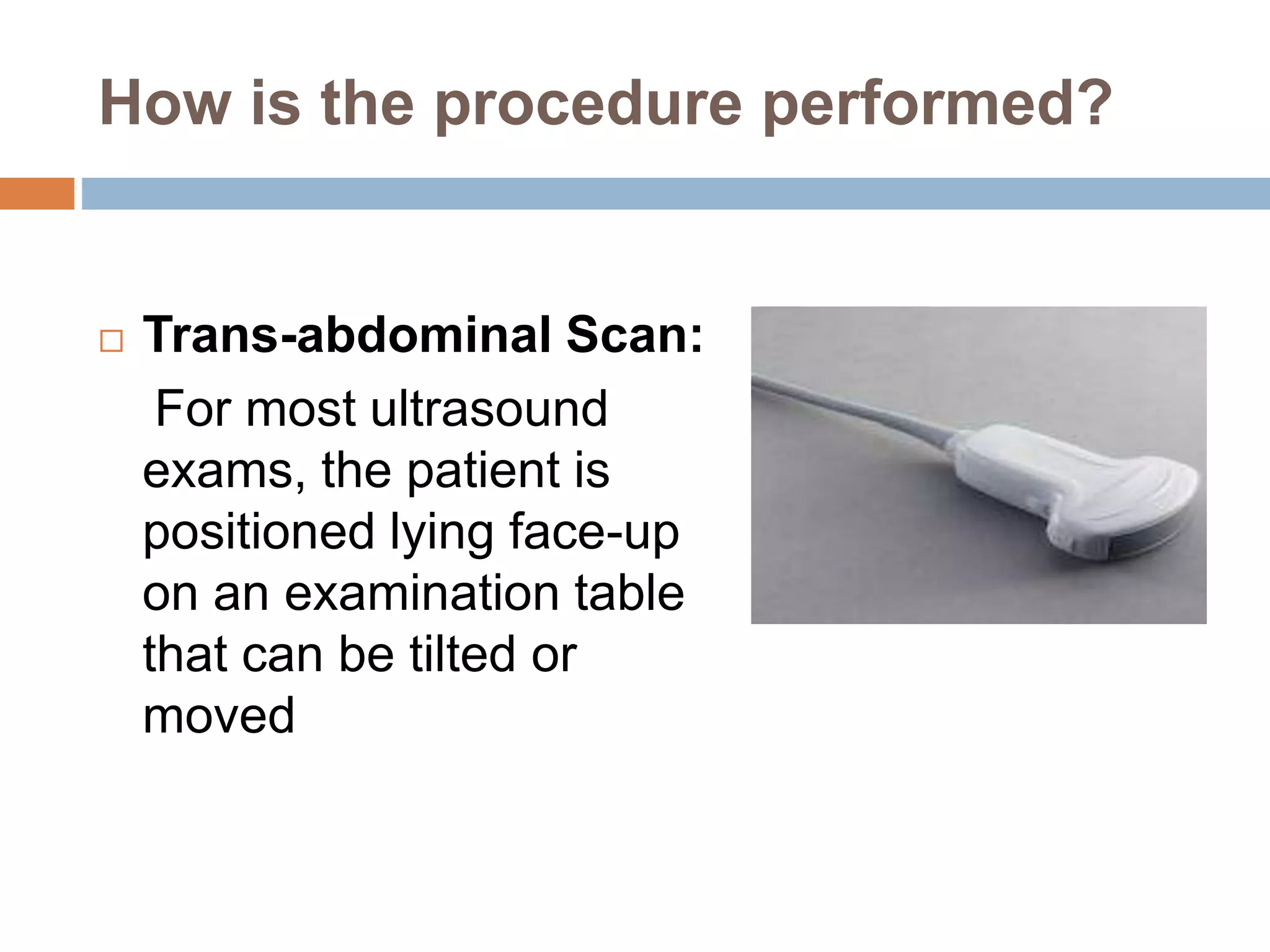 How is the procedure performed?
 Trans-abdominal Scan:
For most ultrasound
exams, the patient is
positioned lying face-up
on an examination table
that can be tilted or
moved
 