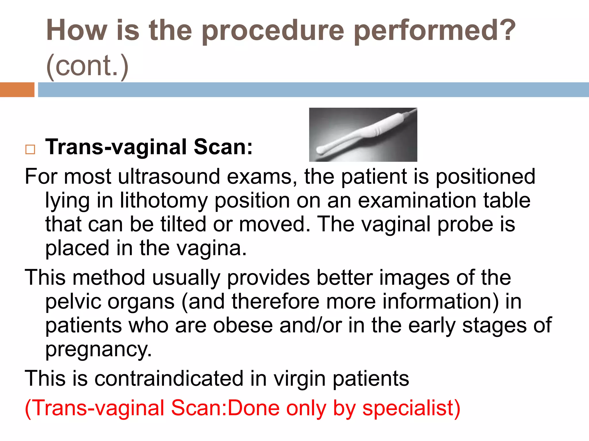 How is the procedure performed?
(cont.)
 Trans-vaginal Scan:
For most ultrasound exams, the patient is positioned
lying in lithotomy position on an examination table
that can be tilted or moved. The vaginal probe is
placed in the vagina.
This method usually provides better images of the
pelvic organs (and therefore more information) in
patients who are obese and/or in the early stages of
pregnancy.
This is contraindicated in virgin patients
(Trans-vaginal Scan:Done only by specialist)
 