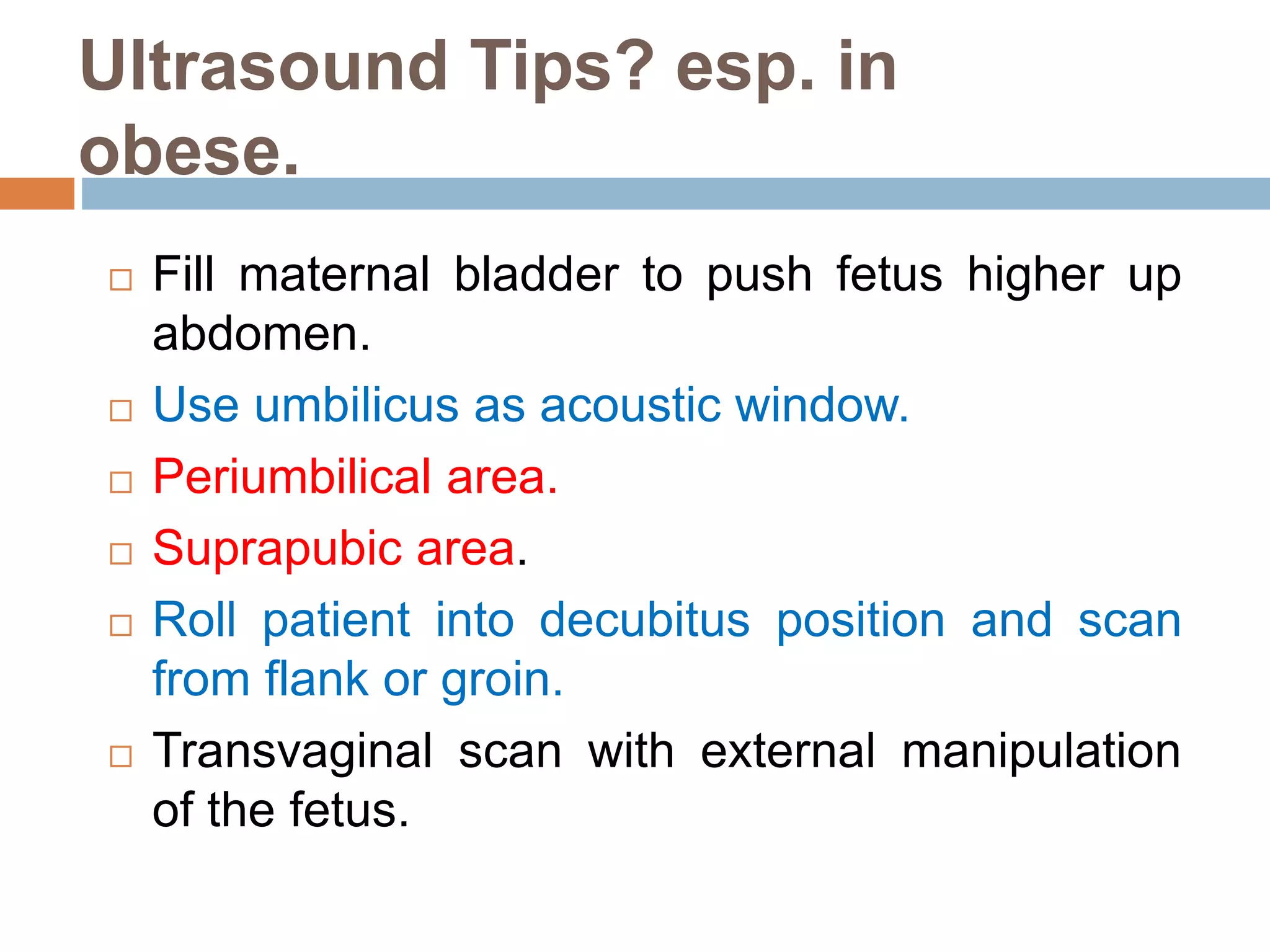 Ultrasound Tips? esp. in
obese.
 Fill maternal bladder to push fetus higher up
abdomen.
 Use umbilicus as acoustic window.
 Periumbilical area.
 Suprapubic area.
 Roll patient into decubitus position and scan
from flank or groin.
 Transvaginal scan with external manipulation
of the fetus.
 