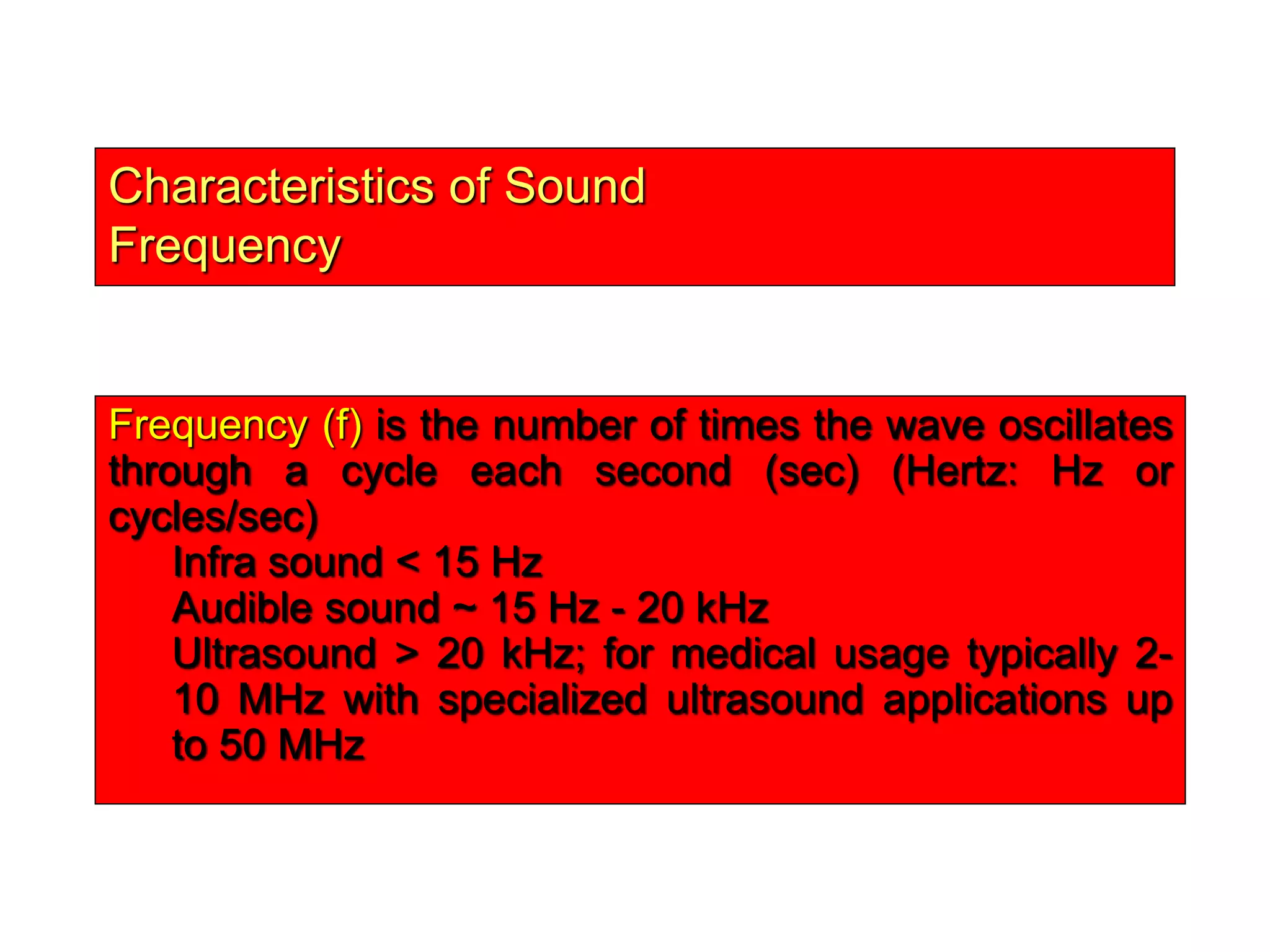 Characteristics of Sound
Frequency
Frequency (f) is the number of times the wave oscillates
through a cycle each second (sec) (Hertz: Hz or
cycles/sec)
Infra sound < 15 Hz
Audible sound ~ 15 Hz - 20 kHz
Ultrasound > 20 kHz; for medical usage typically 2-
10 MHz with specialized ultrasound applications up
to 50 MHz
 
