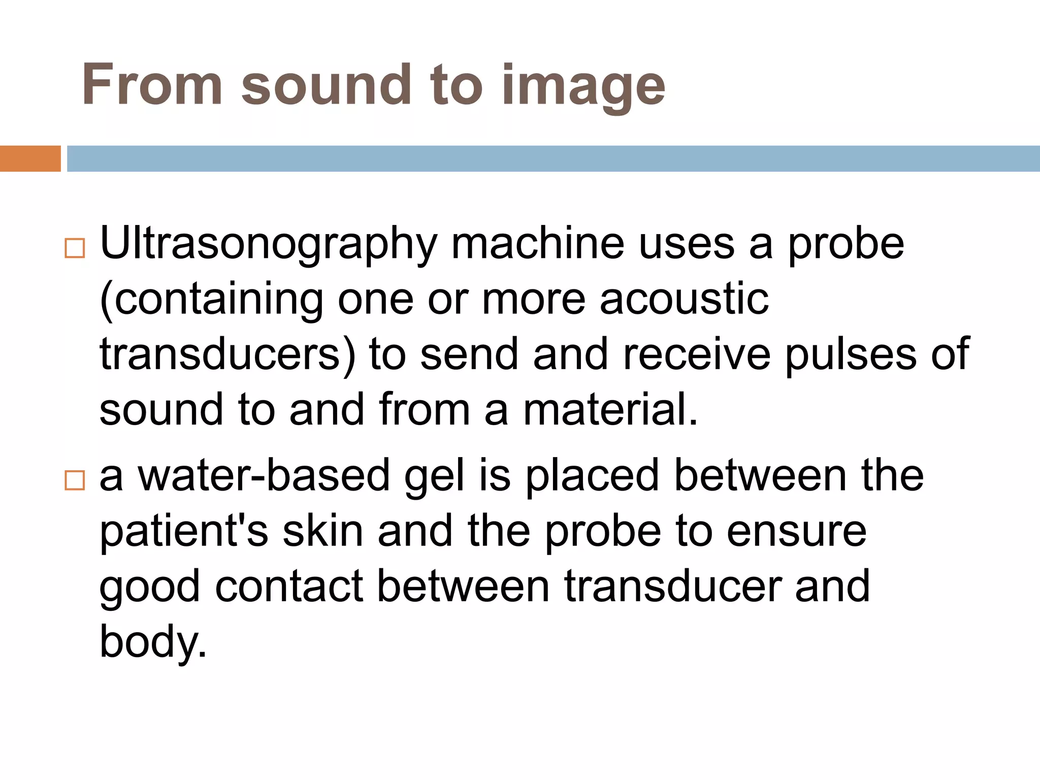 From sound to image
 Ultrasonography machine uses a probe
(containing one or more acoustic
transducers) to send and receive pulses of
sound to and from a material.
 a water-based gel is placed between the
patient's skin and the probe to ensure
good contact between transducer and
body.
 