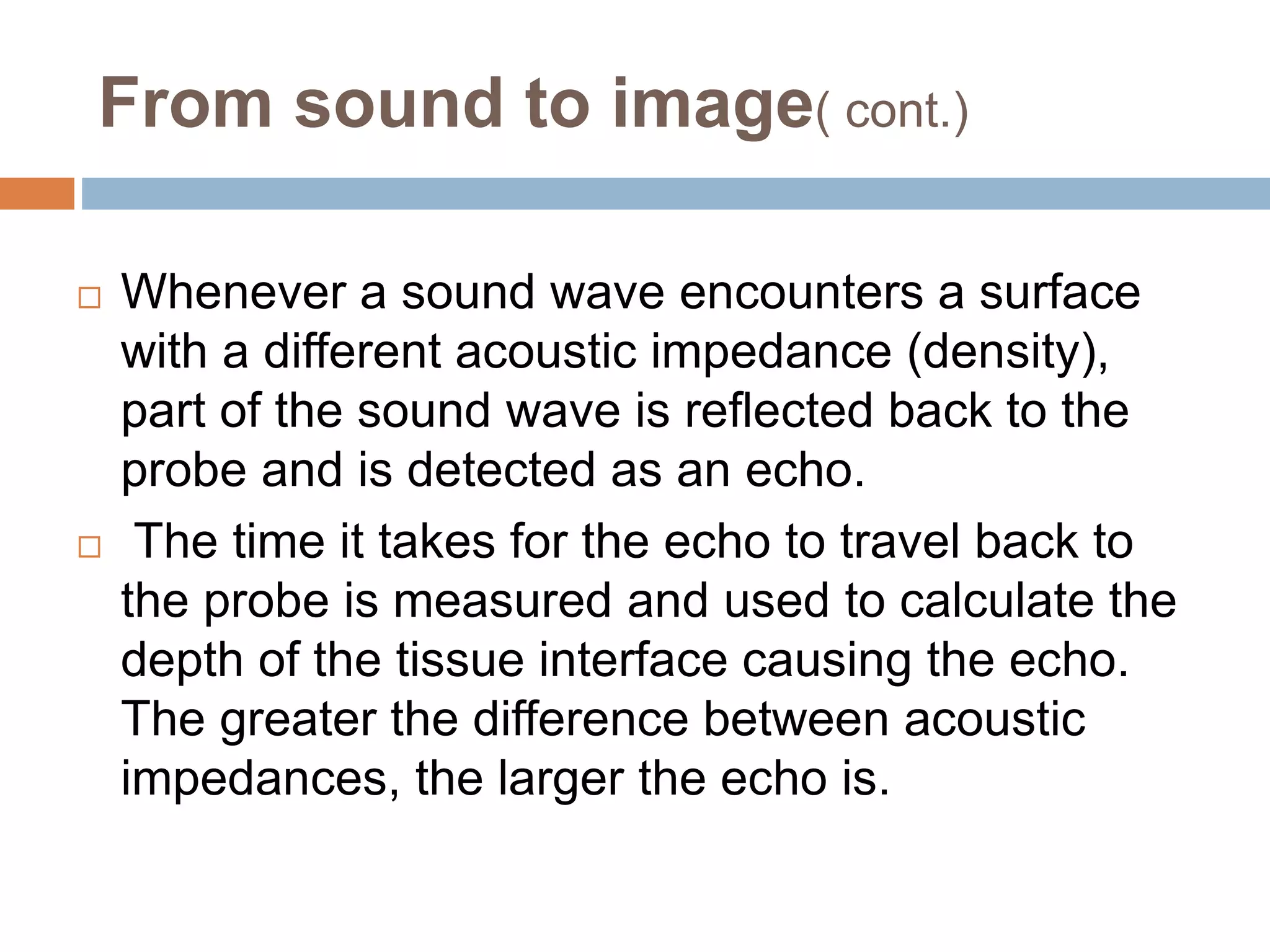 From sound to image( cont.)
 Whenever a sound wave encounters a surface
with a different acoustic impedance (density),
part of the sound wave is reflected back to the
probe and is detected as an echo.
 The time it takes for the echo to travel back to
the probe is measured and used to calculate the
depth of the tissue interface causing the echo.
The greater the difference between acoustic
impedances, the larger the echo is.
 