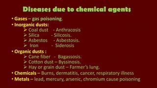 Diseases due to chemical agents
• Gases – gas poisoning.
• Inorganic dusts:
 Coal dust - Anthracosis
 Silica
- Silicosis.
 Asbestos - Asbestosis.
 Iron
- Siderosis
• Organic dusts :
 Cane fiber - Bagassosis.
 Cotton dust – Byssinosis.
 Hay or grain dust – Farmer’s lung.
• Chemicals – Burns, dermatitis, cancer, respiratory illness
• Metals – lead, mercury, arsenic, chromium cause poisoning

 