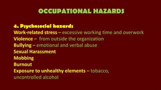 OCCUPATIONAL HAZARDS
4. Psychosocial hazards
Work-related stress – excessive working time and overwork
Violence – from outside the organization
Bullying – emotional and verbal abuse
Sexual Harassment
Mobbing
Burnout
Exposure to unhealthy elements – tobacco,
uncontrolled alcohol

 