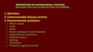 PREVENTION OF OCCUPATIONAL DISEASES.
MEASURES FOR HEALTH PROTECTION OF WORKERS.

1. Nutrition.
2. Communicable disease control.
3. Environmental sanitation.
•
•
•
•
•
•
•
•
•

Water supply
Food
Toilet
Proper garbage & waste disposal.
General plant cleanliness.
Sufficient space.
Lighting.
Ventilation.
Protection against hazards.

 