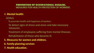 PREVENTION OF OCCUPATIONAL DISEASES.
MEASURES FOR HEALTH PROTECTION OF WORKERS.

4. Mental health:
GOALS:
To promote health and happiness of workers.

To detect signs of stress and strain and take necessary
measures.
Treatment of employees suffering from mental illnesses.
Rehabilitation of those who become ill.
5. Measures for women and children.
6. Family planning services
7. Health education.

 