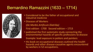 Bernardino Ramazzini (1633 – 1714)
• Considered to be the father of occupational and
industrial medicine
• Diseases of Workers
(De Morbis Artificum Diatriba)
First edition - 1700 Second edition – 1713
• published the first systematic study connecting the
environmental hazards of specific professions to disease
Example: lead exposure in potters and painters
• His book on occupational diseases outlined the health
hazards and other disease-causative agents encountered
by workers in 52 occupations.

 