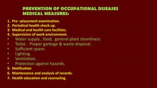 PREVENTION OF OCCUPATIONAL DISEASES
MEDICAL MEASURES:
1.
2.
3.
4.

•
•
•
•
•
•

Pre –placement examination.
Periodical health check up.
Medical and health care facilities.
Supervision of work environment.

Water supply , food, general plant cleanliness
Toilet. Proper garbage & waste disposal.
Sufficient space.
Lighting.
Ventilation.
Protection against hazards.

5. Notification
6. Maintenance and analysis of records.
7. Health education and counseling.

 