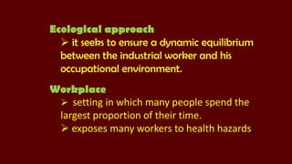 Ecological approach
 it seeks to ensure a dynamic equilibrium
between the industrial worker and his
occupational environment.
Workplace
 setting in which many people spend the
largest proportion of their time.
 exposes many workers to health hazards

 