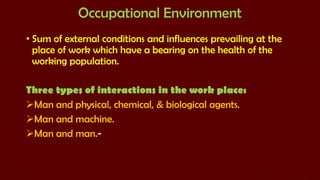 Occupational Environment
• Sum of external conditions and influences prevailing at the
place of work which have a bearing on the health of the
working population.
Three types of interactions in the work place:
Man and physical, chemical, & biological agents.
Man and machine.
Man and man.-

 