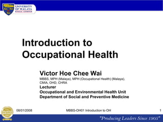 Introduction to
Occupational Health
Victor Hoe Chee Wai
MBBS, MPH (Malaya), MPH (Occupational Health) (Malaya),
CMIA, OHD, CHRA

Lecturer
Occupational and Environmental Health Unit
Department of Social and Preventive Medicine

08/01/2008

MBBS-OH01 Introduction to OH

1

 