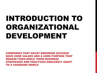 INTRODUCTION TO
ORGANIZATIONAL
DEVELOPMENT

COMPANIES THAT ENJOY ENDURING SUCCESS
HAVE CORE VALUES AND A CORE PURPOSE THAT
REMAIN FIXED WHILE THEIR BUSINESS
STRATEGIES AND PRACTICES ENDLESSLY ADAPT
TO A CHANGING WORLD
 