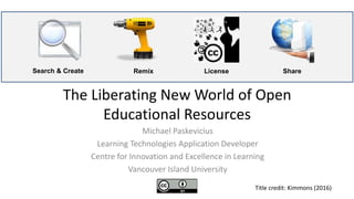 The Liberating New World of Open
Educational Resources
Michael Paskevicius
Learning Technologies Application Developer
Centre for Innovation and Excellence in Learning
Vancouver Island University
Search & Create LicenseRemix Share
Title credit: Kimmons (2016)
 