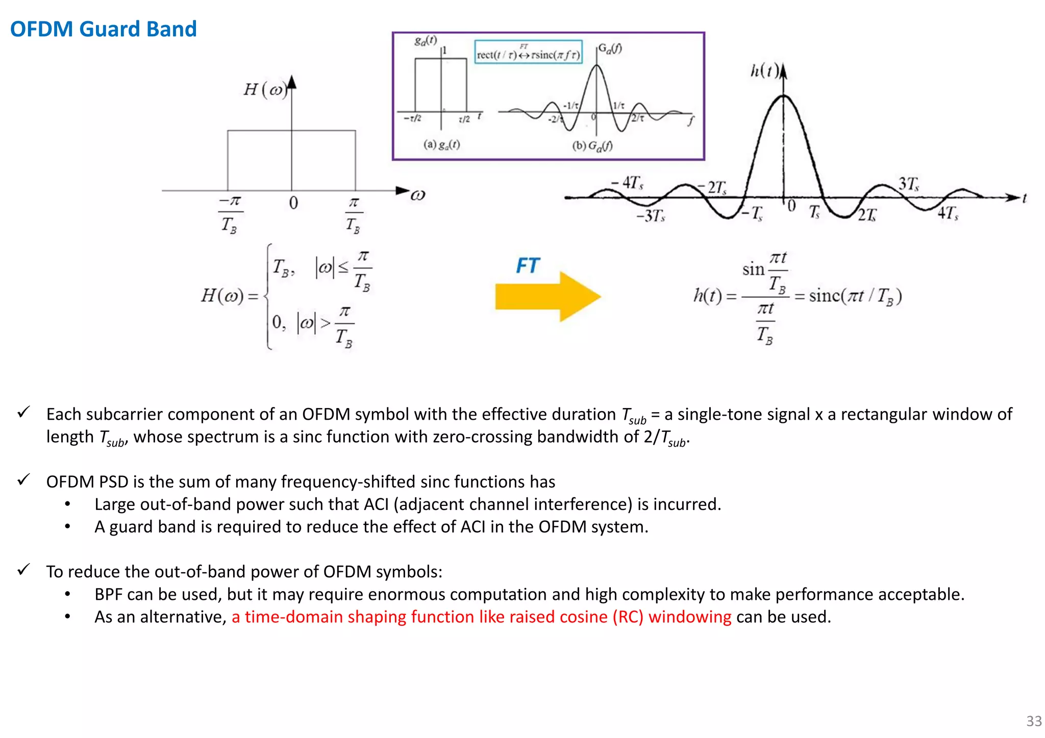 33
OFDM Guard Band
Each subcarrier component of an OFDM symbol with the effective duration Tsub = a single-tone signal x a rectangular window of
length Tsub, whose spectrum is a sinc function with zero-crossing bandwidth of 2/Tsub.
OFDM PSD is the sum of many frequency-shifted sinc functions has
• Large out-of-band power such that ACI (adjacent channel interference) is incurred.
• A guard band is required to reduce the effect of ACI in the OFDM system.
To reduce the out-of-band power of OFDM symbols:
• BPF can be used, but it may require enormous computation and high complexity to make performance acceptable.
• As an alternative, a time-domain shaping function like raised cosine (RC) windowing can be used.
 